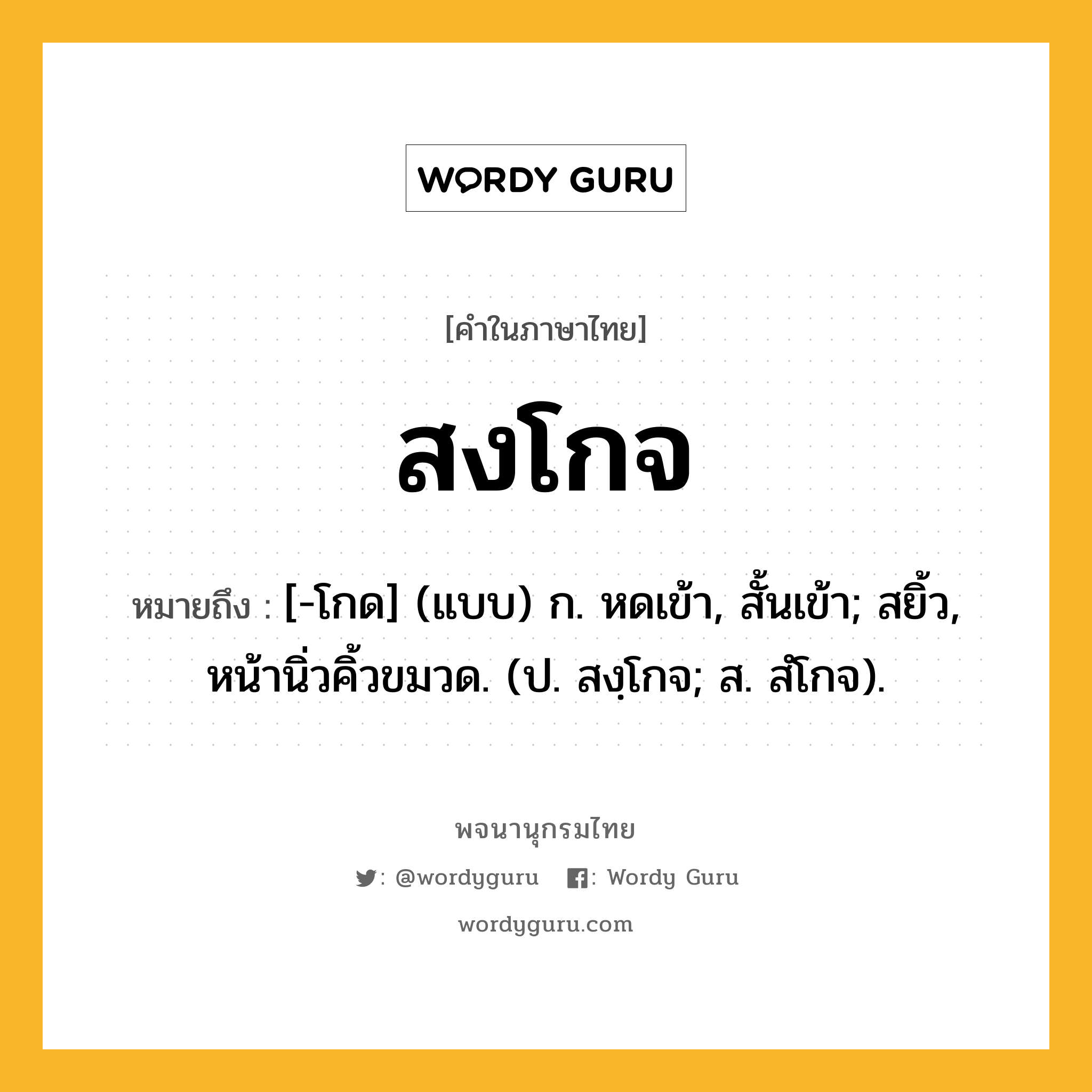 สงโกจ หมายถึงอะไร?, คำในภาษาไทย สงโกจ หมายถึง [-โกด] (แบบ) ก. หดเข้า, สั้นเข้า; สยิ้ว, หน้านิ่วคิ้วขมวด. (ป. สงฺโกจ; ส. สํโกจ).