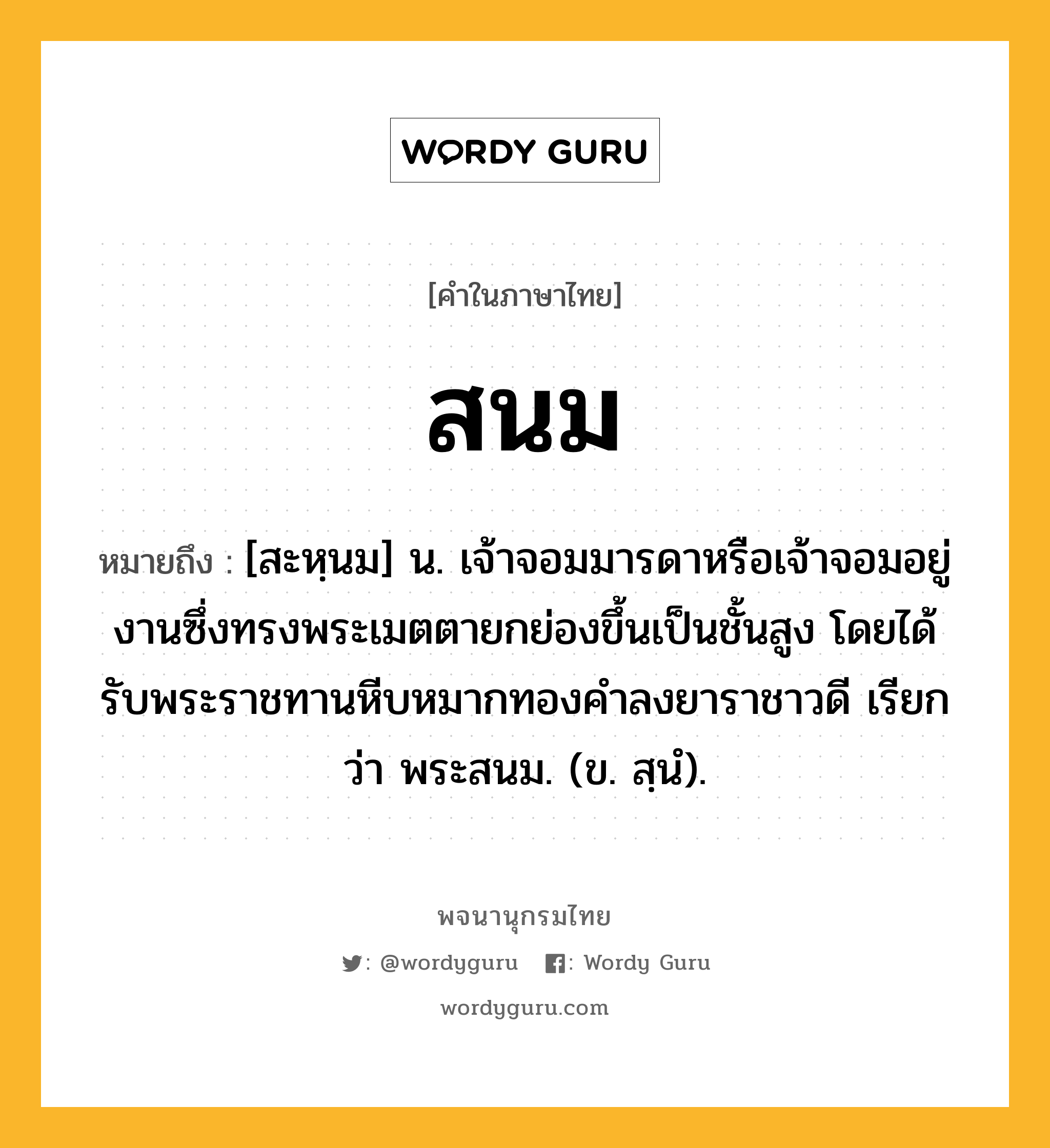 สนม หมายถึงอะไร?, คำในภาษาไทย สนม หมายถึง [สะหฺนม] น. เจ้าจอมมารดาหรือเจ้าจอมอยู่งานซึ่งทรงพระเมตตายกย่องขึ้นเป็นชั้นสูง โดยได้รับพระราชทานหีบหมากทองคำลงยาราชาวดี เรียกว่า พระสนม. (ข. สฺนํ).