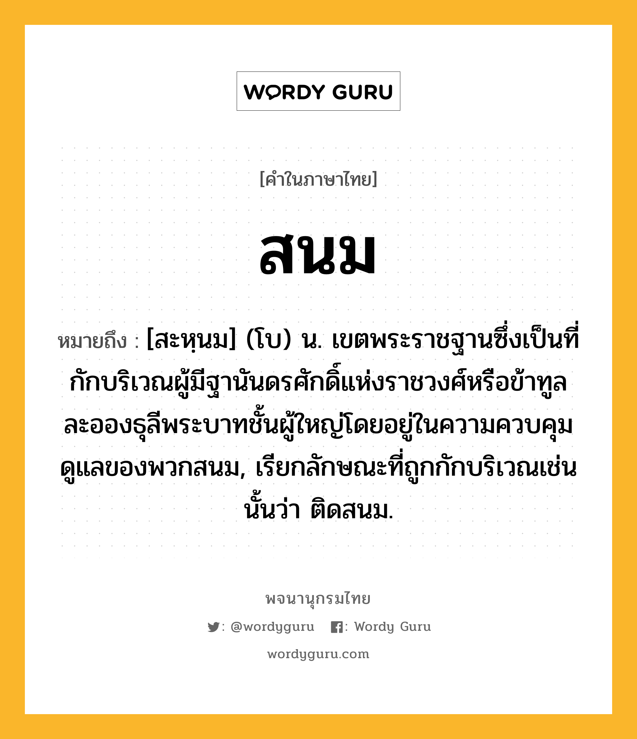 สนม หมายถึงอะไร?, คำในภาษาไทย สนม หมายถึง [สะหฺนม] (โบ) น. เขตพระราชฐานซึ่งเป็นที่กักบริเวณผู้มีฐานันดรศักดิ์แห่งราชวงศ์หรือข้าทูลละอองธุลีพระบาทชั้นผู้ใหญ่โดยอยู่ในความควบคุมดูแลของพวกสนม, เรียกลักษณะที่ถูกกักบริเวณเช่นนั้นว่า ติดสนม.