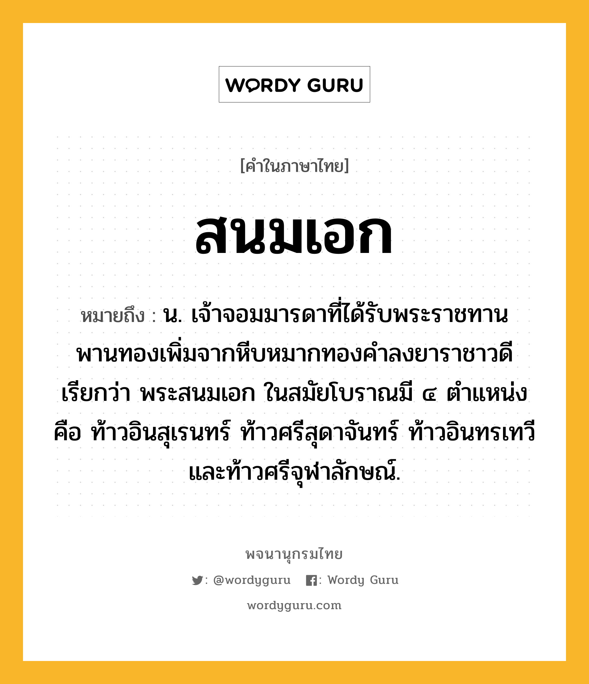 สนมเอก หมายถึงอะไร?, คำในภาษาไทย สนมเอก หมายถึง น. เจ้าจอมมารดาที่ได้รับพระราชทานพานทองเพิ่มจากหีบหมากทองคำลงยาราชาวดี เรียกว่า พระสนมเอก ในสมัยโบราณมี ๔ ตำแหน่ง คือ ท้าวอินสุเรนทร์ ท้าวศรีสุดาจันทร์ ท้าวอินทรเทวี และท้าวศรีจุฬาลักษณ์.