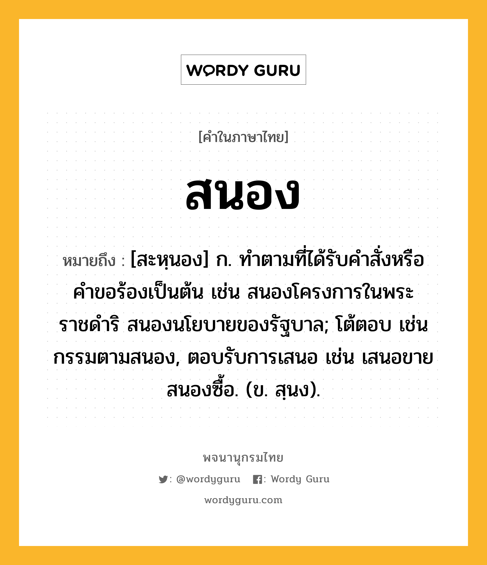 สนอง หมายถึงอะไร?, คำในภาษาไทย สนอง หมายถึง [สะหฺนอง] ก. ทำตามที่ได้รับคำสั่งหรือคำขอร้องเป็นต้น เช่น สนองโครงการในพระราชดำริ สนองนโยบายของรัฐบาล; โต้ตอบ เช่น กรรมตามสนอง, ตอบรับการเสนอ เช่น เสนอขายสนองซื้อ. (ข. สฺนง).