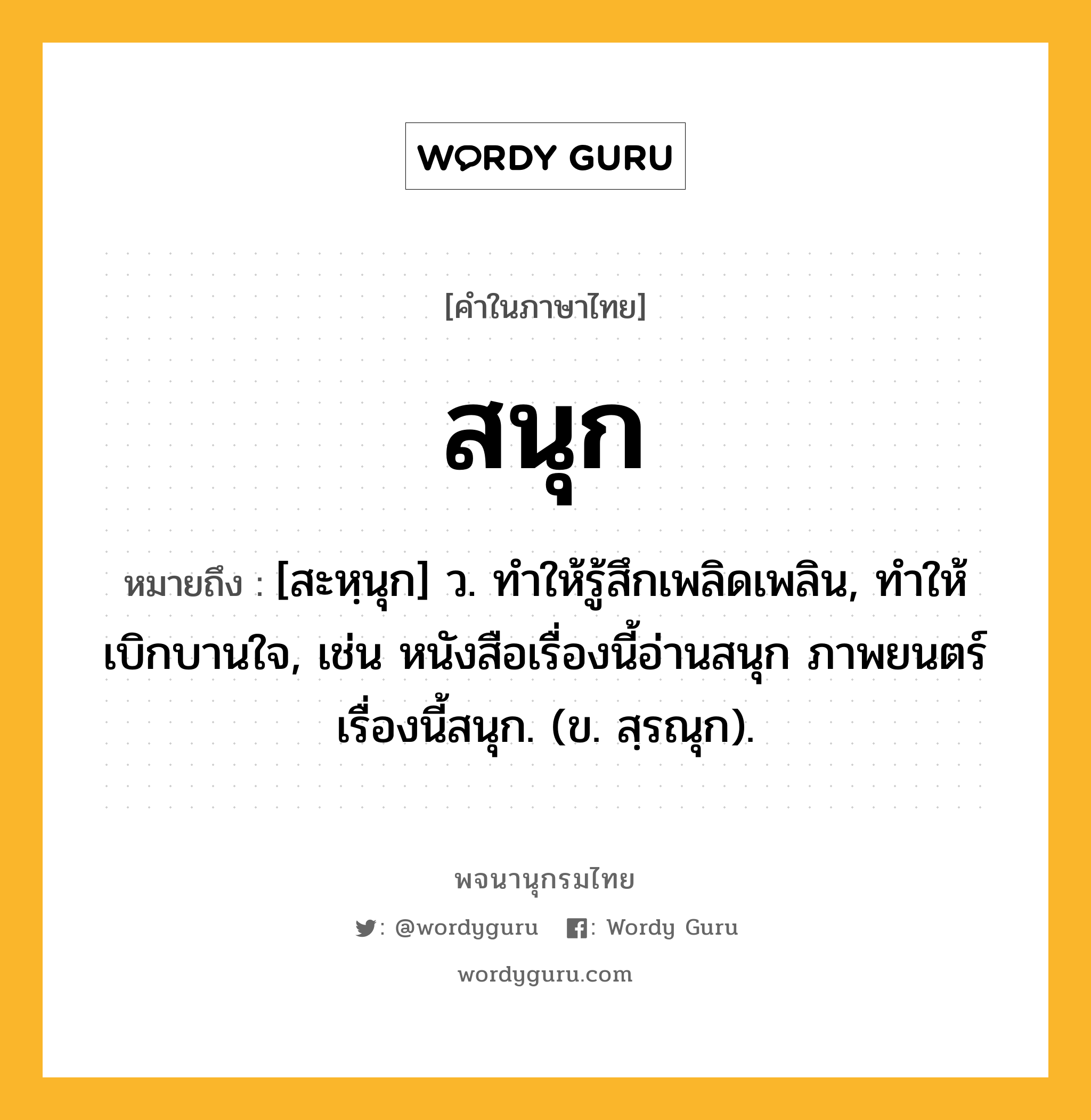 สนุก หมายถึงอะไร?, คำในภาษาไทย สนุก หมายถึง [สะหฺนุก] ว. ทำให้รู้สึกเพลิดเพลิน, ทำให้เบิกบานใจ, เช่น หนังสือเรื่องนี้อ่านสนุก ภาพยนตร์เรื่องนี้สนุก. (ข. สฺรณุก).