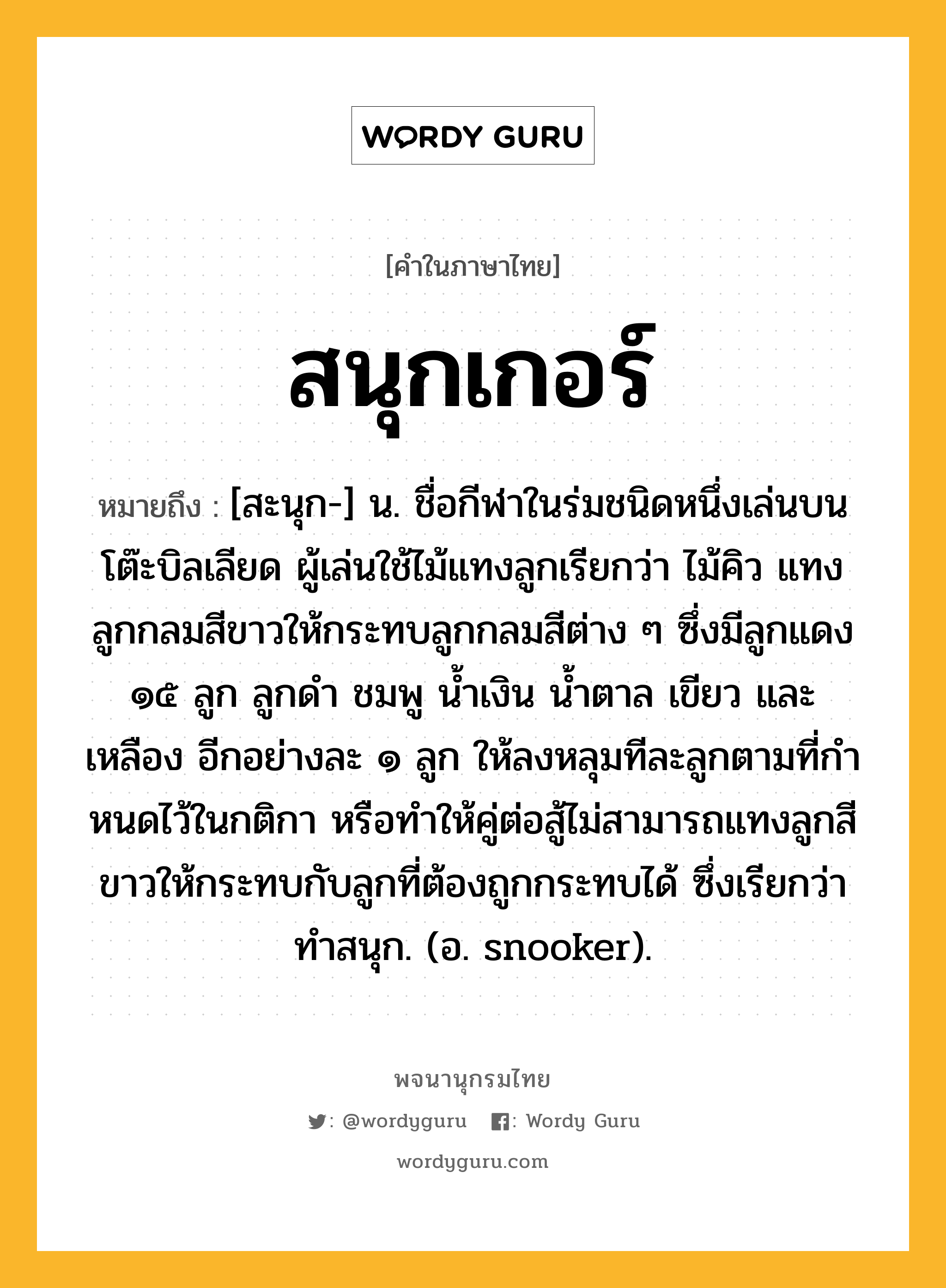 สนุกเกอร์ หมายถึงอะไร?, คำในภาษาไทย สนุกเกอร์ หมายถึง [สะนุก-] น. ชื่อกีฬาในร่มชนิดหนึ่งเล่นบนโต๊ะบิลเลียด ผู้เล่นใช้ไม้แทงลูกเรียกว่า ไม้คิว แทงลูกกลมสีขาวให้กระทบลูกกลมสีต่าง ๆ ซึ่งมีลูกแดง ๑๕ ลูก ลูกดํา ชมพู นํ้าเงิน นํ้าตาล เขียว และเหลือง อีกอย่างละ ๑ ลูก ให้ลงหลุมทีละลูกตามที่กําหนดไว้ในกติกา หรือทําให้คู่ต่อสู้ไม่สามารถแทงลูกสีขาวให้กระทบกับลูกที่ต้องถูกกระทบได้ ซึ่งเรียกว่า ทําสนุก. (อ. snooker).