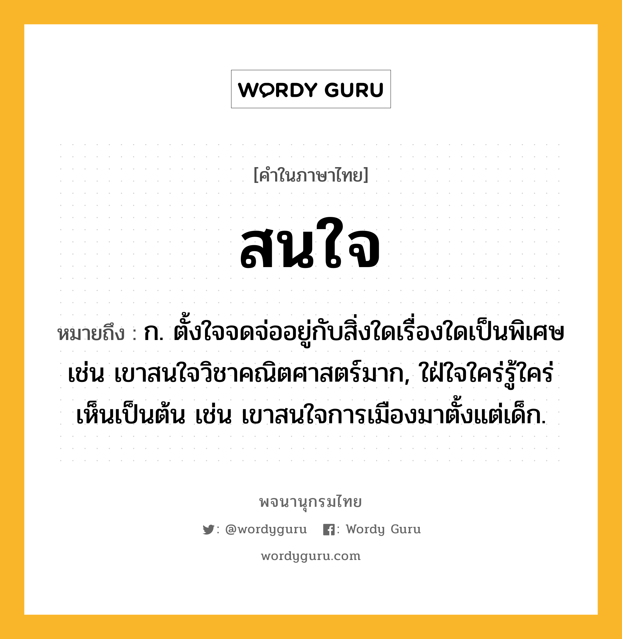 สนใจ หมายถึงอะไร?, คำในภาษาไทย สนใจ หมายถึง ก. ตั้งใจจดจ่ออยู่กับสิ่งใดเรื่องใดเป็นพิเศษ เช่น เขาสนใจวิชาคณิตศาสตร์มาก, ใฝ่ใจใคร่รู้ใคร่เห็นเป็นต้น เช่น เขาสนใจการเมืองมาตั้งแต่เด็ก.