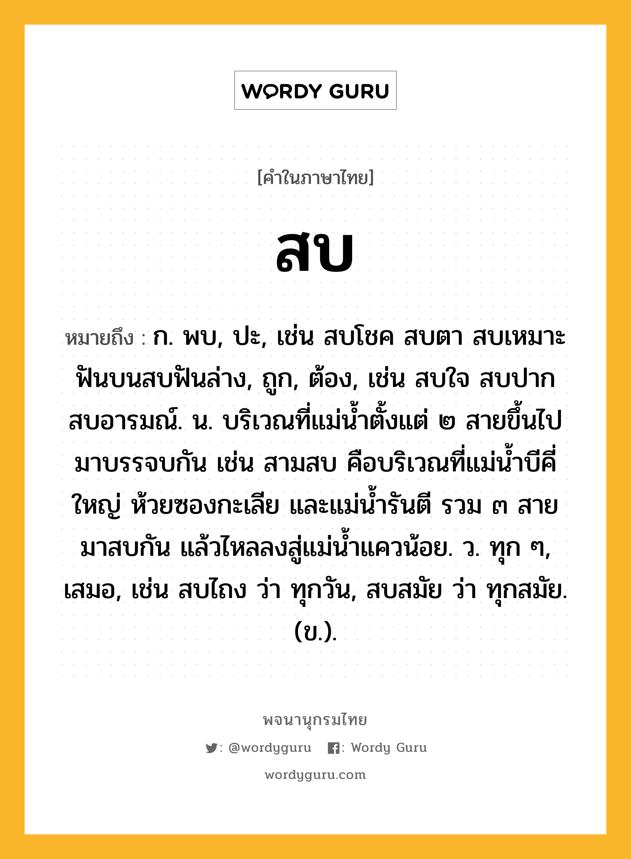 สบ หมายถึงอะไร?, คำในภาษาไทย สบ หมายถึง ก. พบ, ปะ, เช่น สบโชค สบตา สบเหมาะ ฟันบนสบฟันล่าง, ถูก, ต้อง, เช่น สบใจ สบปาก สบอารมณ์. น. บริเวณที่แม่น้ำตั้งแต่ ๒ สายขึ้นไปมาบรรจบกัน เช่น สามสบ คือบริเวณที่แม่น้ำบีคี่ใหญ่ ห้วยซองกะเลีย และแม่น้ำรันตี รวม ๓ สาย มาสบกัน แล้วไหลลงสู่แม่น้ำแควน้อย. ว. ทุก ๆ, เสมอ, เช่น สบไถง ว่า ทุกวัน, สบสมัย ว่า ทุกสมัย. (ข.).