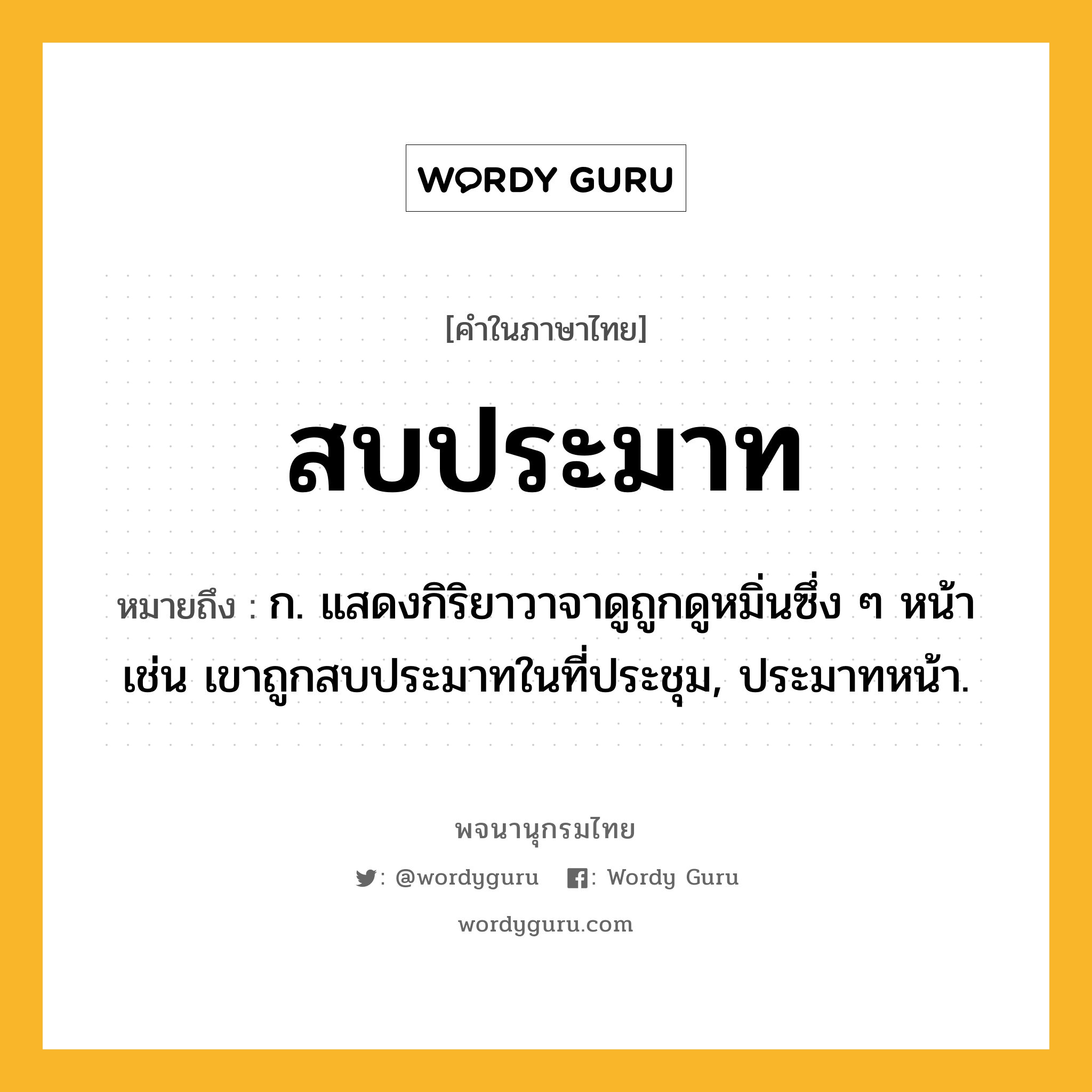 สบประมาท หมายถึงอะไร?, คำในภาษาไทย สบประมาท หมายถึง ก. แสดงกิริยาวาจาดูถูกดูหมิ่นซึ่ง ๆ หน้า เช่น เขาถูกสบประมาทในที่ประชุม, ประมาทหน้า.