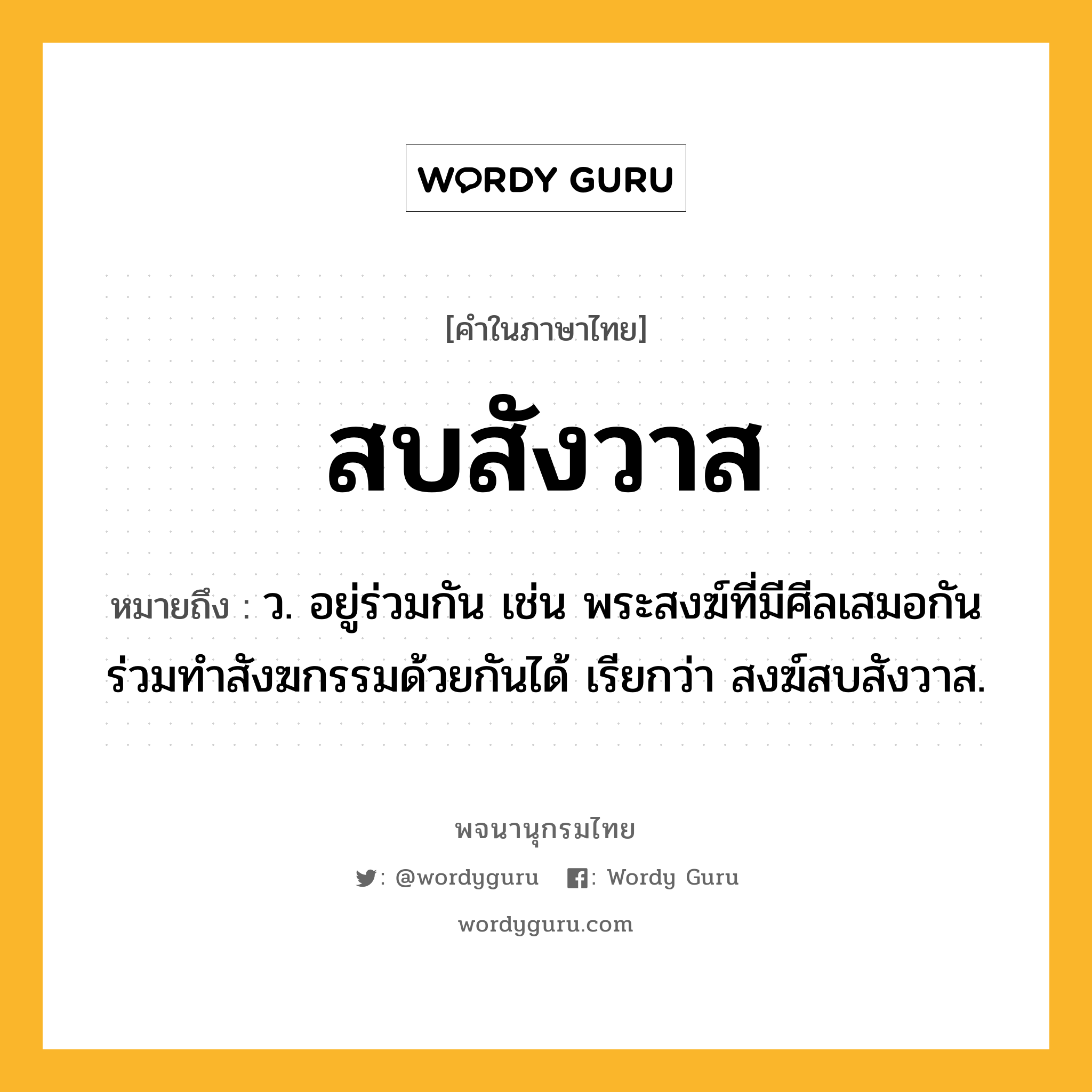 สบสังวาส หมายถึงอะไร?, คำในภาษาไทย สบสังวาส หมายถึง ว. อยู่ร่วมกัน เช่น พระสงฆ์ที่มีศีลเสมอกันร่วมทําสังฆกรรมด้วยกันได้ เรียกว่า สงฆ์สบสังวาส.