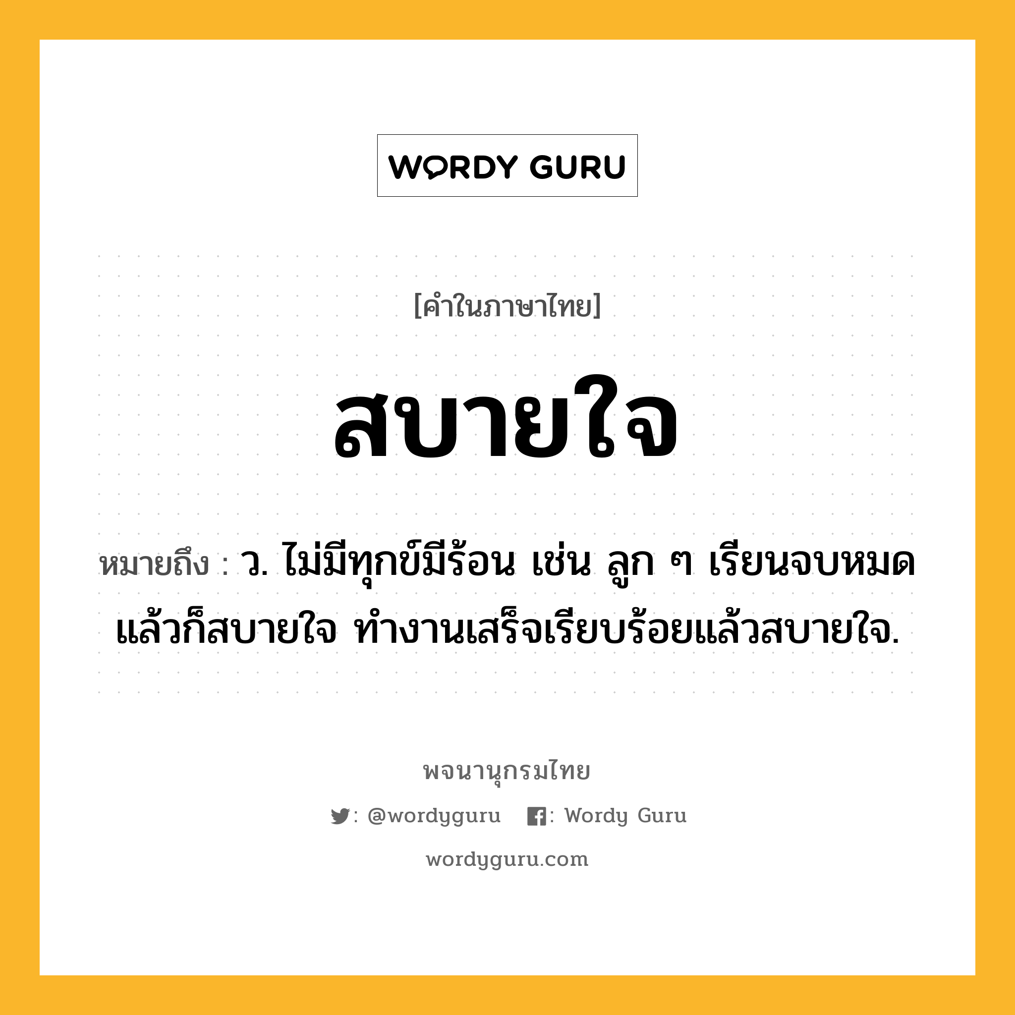 สบายใจ หมายถึงอะไร?, คำในภาษาไทย สบายใจ หมายถึง ว. ไม่มีทุกข์มีร้อน เช่น ลูก ๆ เรียนจบหมดแล้วก็สบายใจ ทำงานเสร็จเรียบร้อยแล้วสบายใจ.