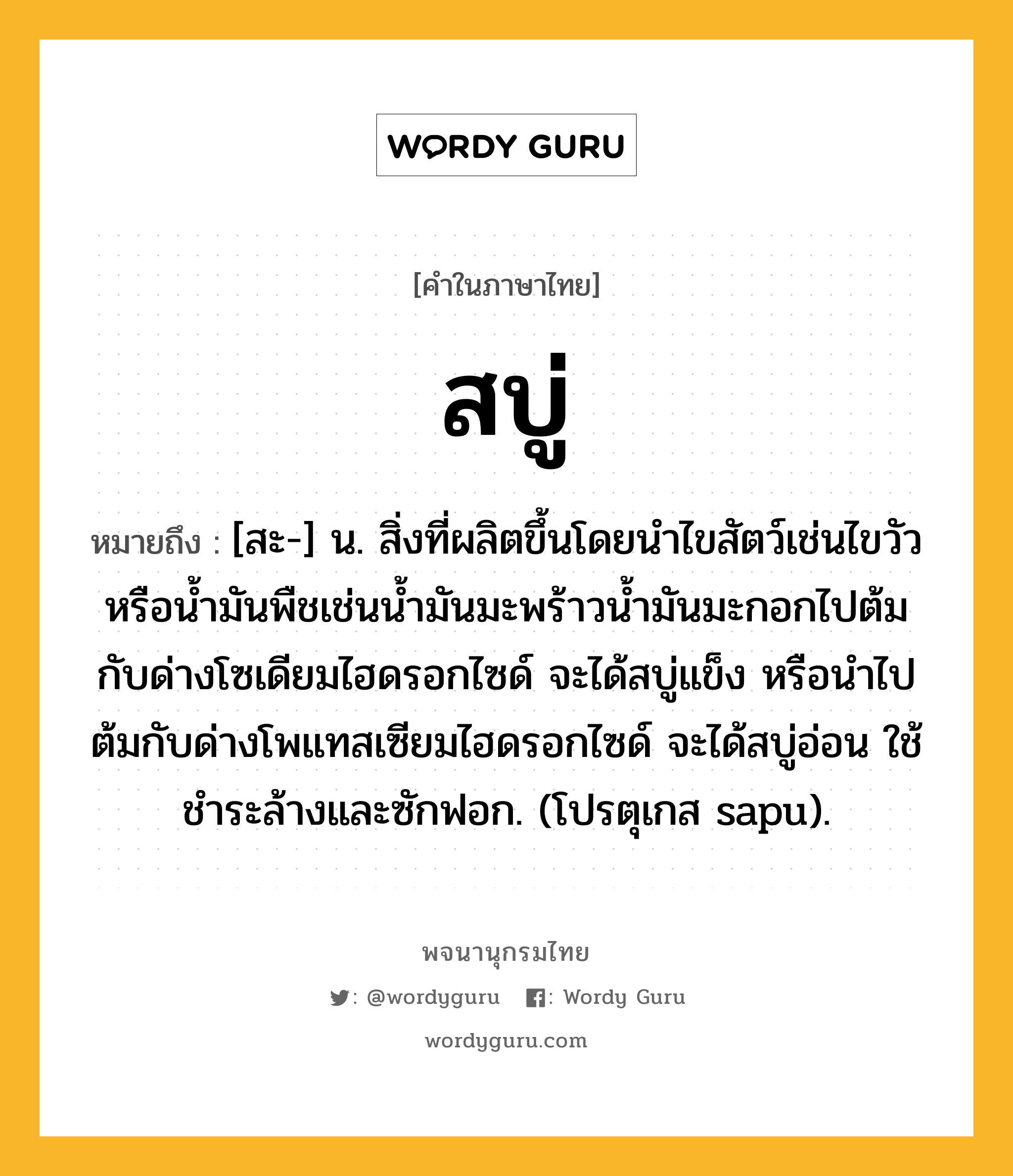 สบู่ หมายถึงอะไร?, คำในภาษาไทย สบู่ หมายถึง [สะ-] น. สิ่งที่ผลิตขึ้นโดยนําไขสัตว์เช่นไขวัว หรือนํ้ามันพืชเช่นนํ้ามันมะพร้าวนํ้ามันมะกอกไปต้มกับด่างโซเดียมไฮดรอกไซด์ จะได้สบู่แข็ง หรือนําไปต้มกับด่างโพแทสเซียมไฮดรอกไซด์ จะได้สบู่อ่อน ใช้ชําระล้างและซักฟอก. (โปรตุเกส sapu).