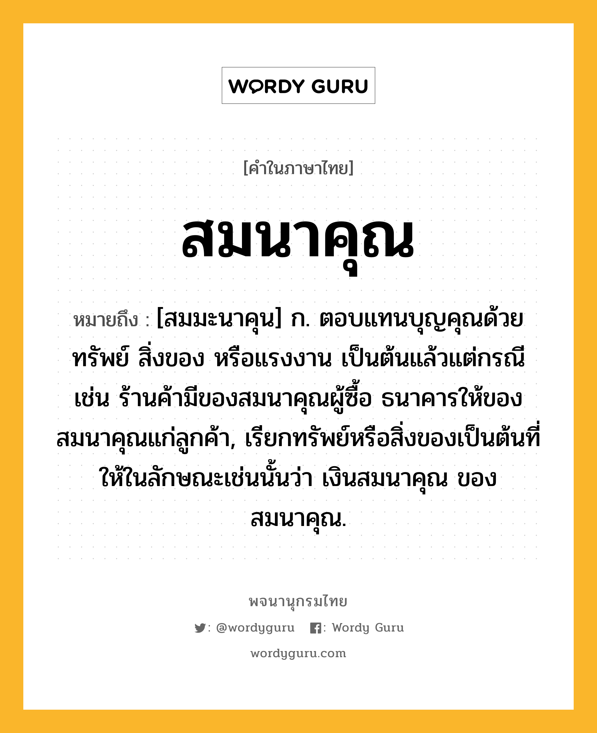 สมนาคุณ หมายถึงอะไร?, คำในภาษาไทย สมนาคุณ หมายถึง [สมมะนาคุน] ก. ตอบแทนบุญคุณด้วยทรัพย์ สิ่งของ หรือแรงงาน เป็นต้นแล้วแต่กรณี เช่น ร้านค้ามีของสมนาคุณผู้ซื้อ ธนาคารให้ของสมนาคุณแก่ลูกค้า, เรียกทรัพย์หรือสิ่งของเป็นต้นที่ให้ในลักษณะเช่นนั้นว่า เงินสมนาคุณ ของสมนาคุณ.