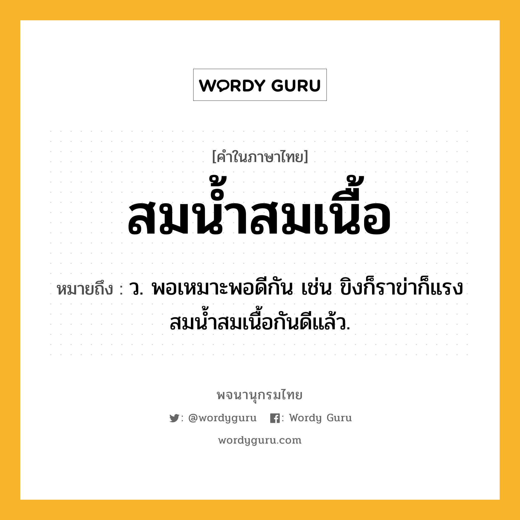 สมน้ำสมเนื้อ หมายถึงอะไร?, คำในภาษาไทย สมน้ำสมเนื้อ หมายถึง ว. พอเหมาะพอดีกัน เช่น ขิงก็ราข่าก็แรง สมน้ำสมเนื้อกันดีแล้ว.