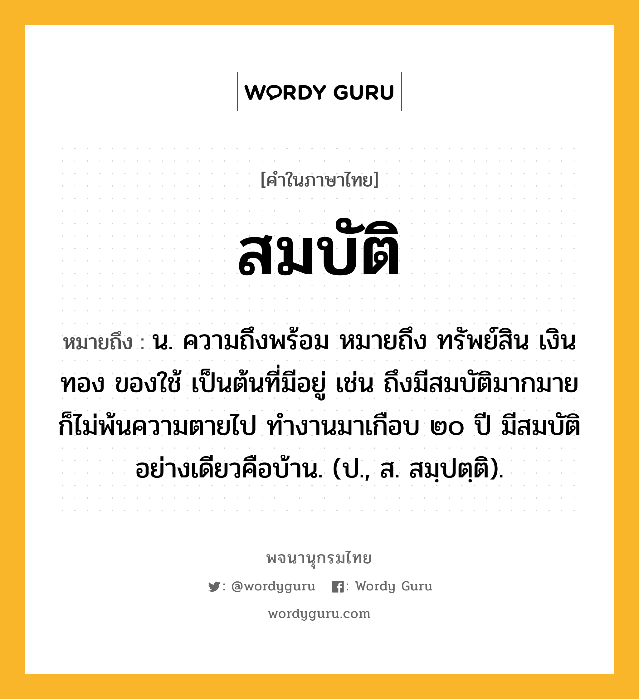 สมบัติ หมายถึงอะไร?, คำในภาษาไทย สมบัติ หมายถึง น. ความถึงพร้อม หมายถึง ทรัพย์สิน เงินทอง ของใช้ เป็นต้นที่มีอยู่ เช่น ถึงมีสมบัติมากมายก็ไม่พ้นความตายไป ทำงานมาเกือบ ๒๐ ปี มีสมบัติอย่างเดียวคือบ้าน. (ป., ส. สมฺปตฺติ).