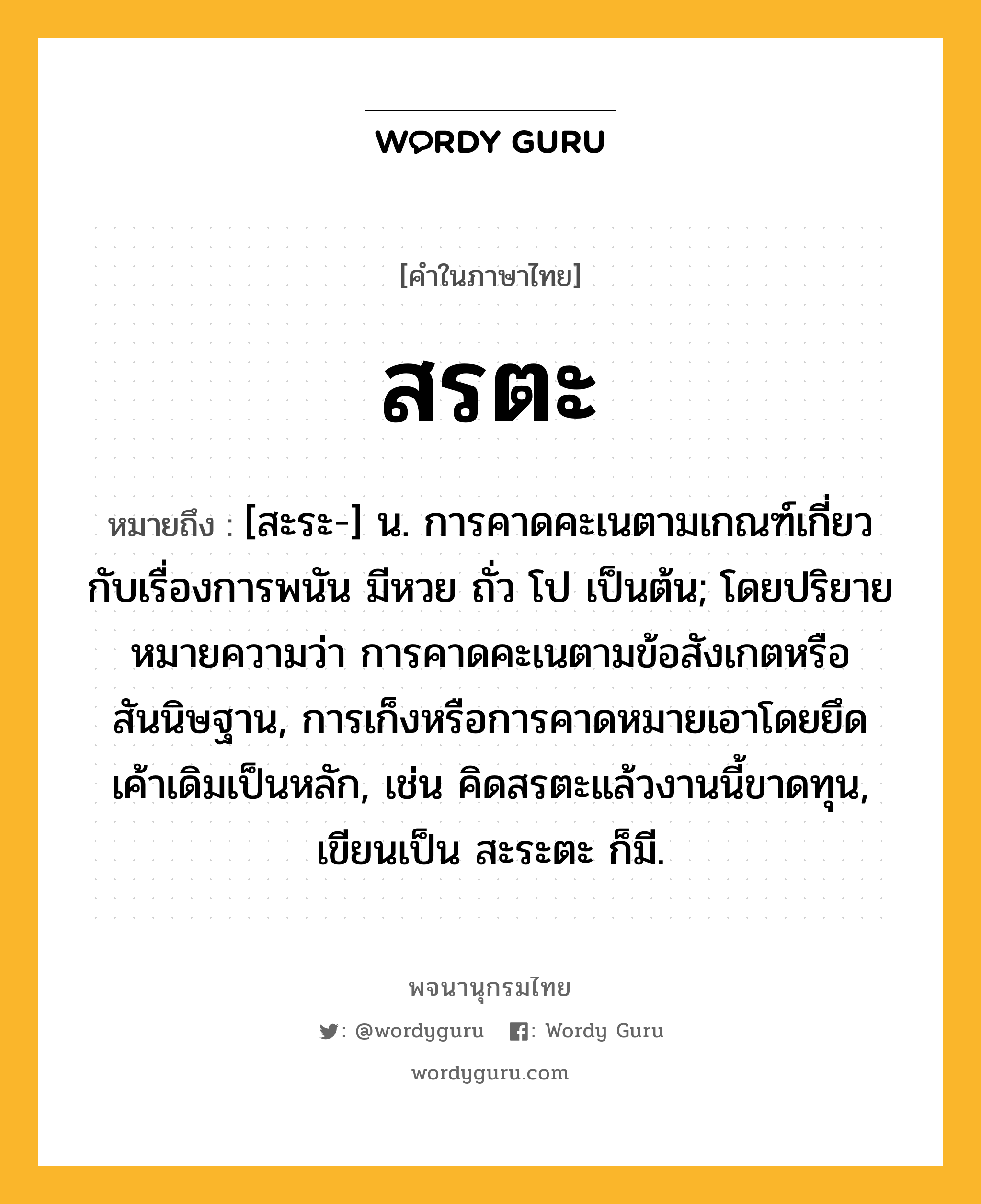 สรตะ หมายถึงอะไร?, คำในภาษาไทย สรตะ หมายถึง [สะระ-] น. การคาดคะเนตามเกณฑ์เกี่ยวกับเรื่องการพนัน มีหวย ถั่ว โป เป็นต้น; โดยปริยายหมายความว่า การคาดคะเนตามข้อสังเกตหรือสันนิษฐาน, การเก็งหรือการคาดหมายเอาโดยยึดเค้าเดิมเป็นหลัก, เช่น คิดสรตะแล้วงานนี้ขาดทุน, เขียนเป็น สะระตะ ก็มี.