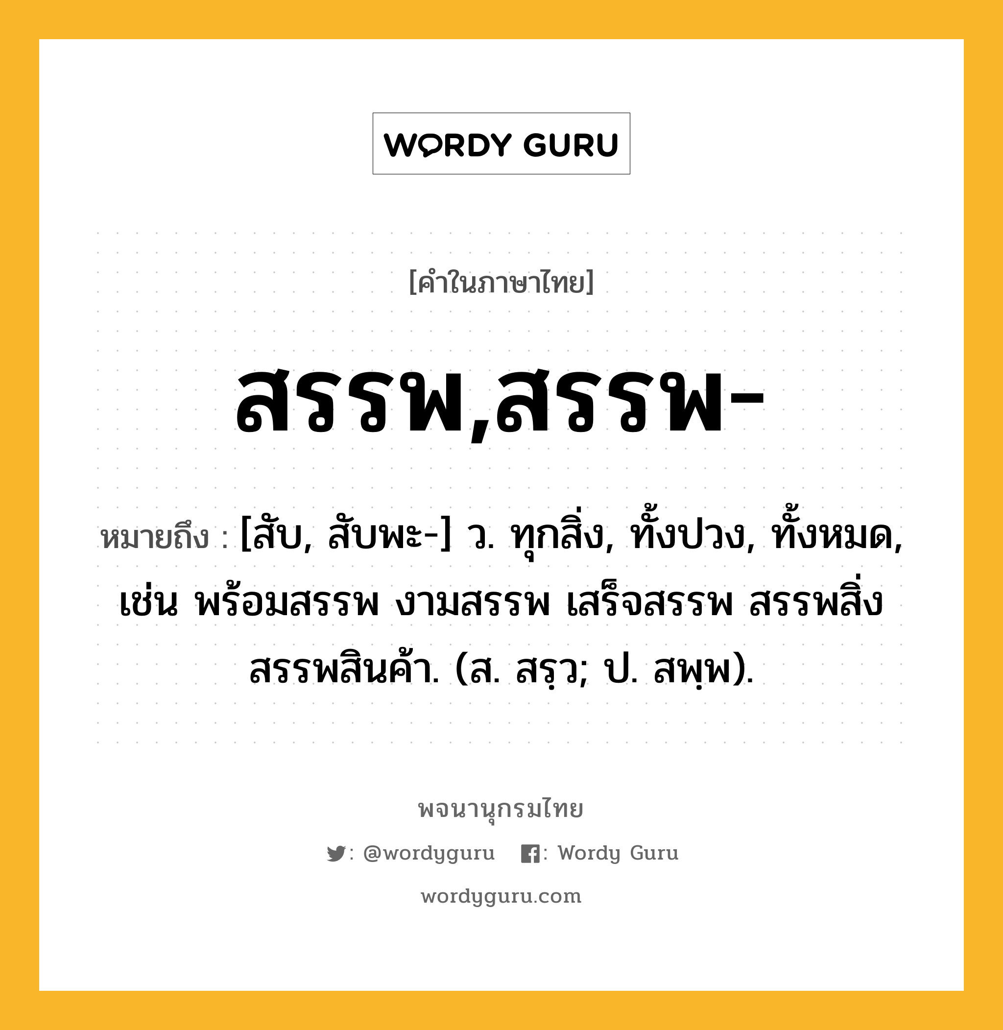 สรรพ,สรรพ- หมายถึงอะไร?, คำในภาษาไทย สรรพ,สรรพ- หมายถึง [สับ, สับพะ-] ว. ทุกสิ่ง, ทั้งปวง, ทั้งหมด, เช่น พร้อมสรรพ งามสรรพ เสร็จสรรพ สรรพสิ่ง สรรพสินค้า. (ส. สรฺว; ป. สพฺพ).