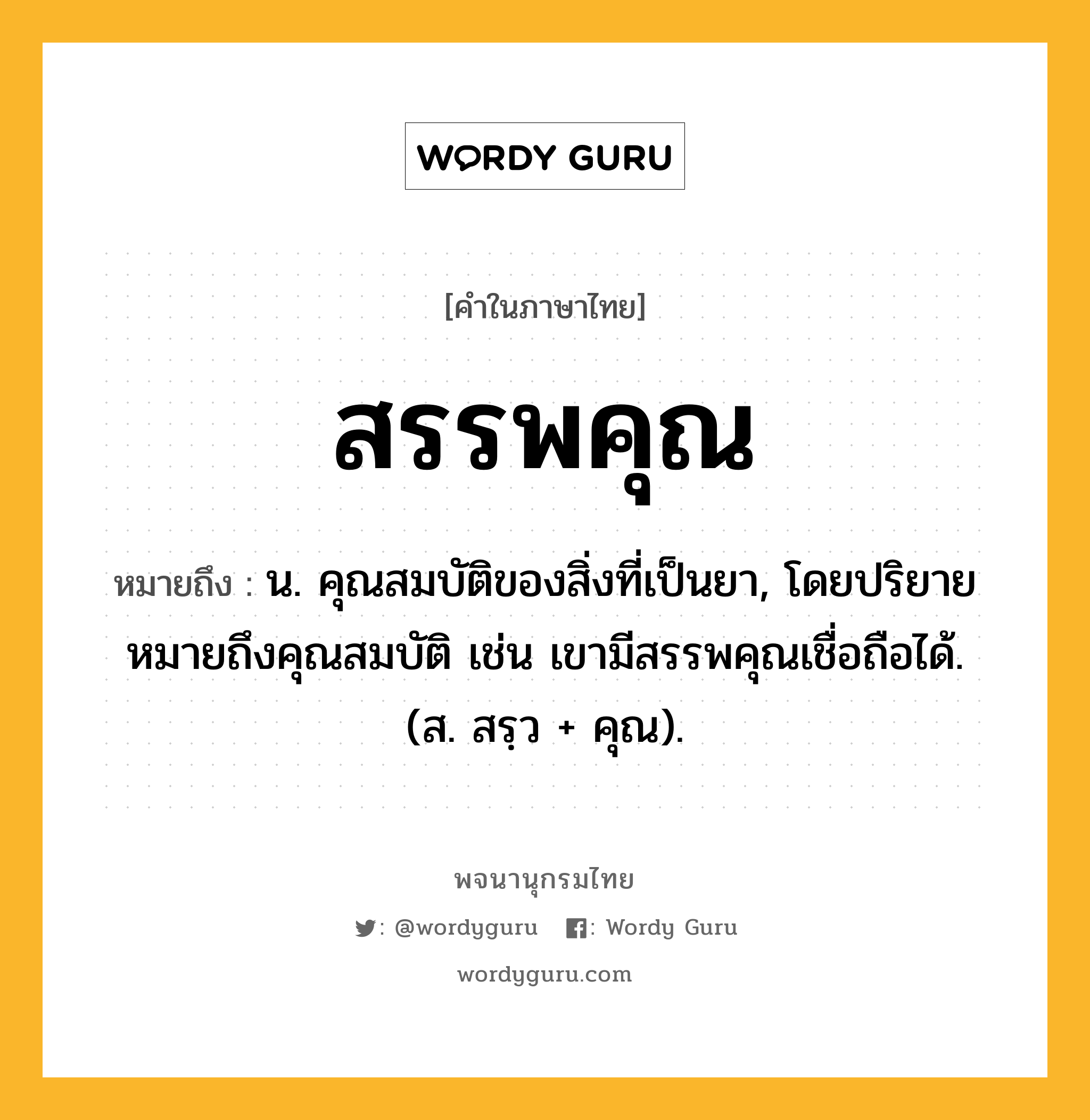 สรรพคุณ หมายถึงอะไร?, คำในภาษาไทย สรรพคุณ หมายถึง น. คุณสมบัติของสิ่งที่เป็นยา, โดยปริยายหมายถึงคุณสมบัติ เช่น เขามีสรรพคุณเชื่อถือได้. (ส. สรฺว + คุณ).