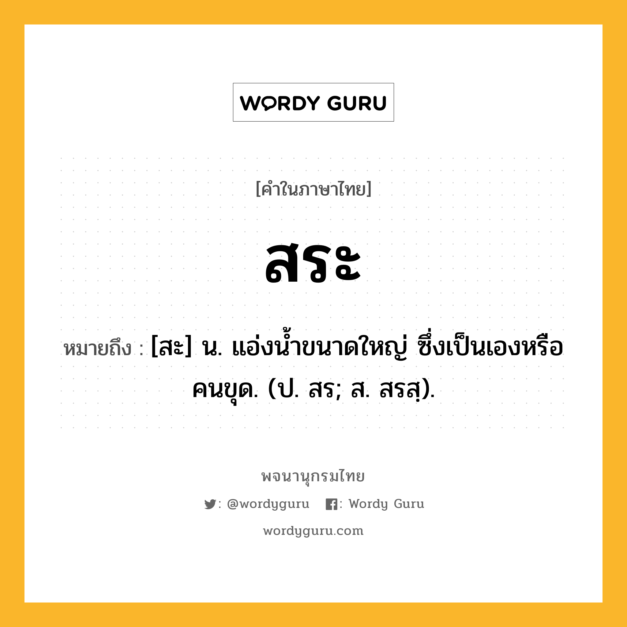 สระ หมายถึงอะไร?, คำในภาษาไทย สระ หมายถึง [สะ] น. แอ่งนํ้าขนาดใหญ่ ซึ่งเป็นเองหรือคนขุด. (ป. สร; ส. สรสฺ).