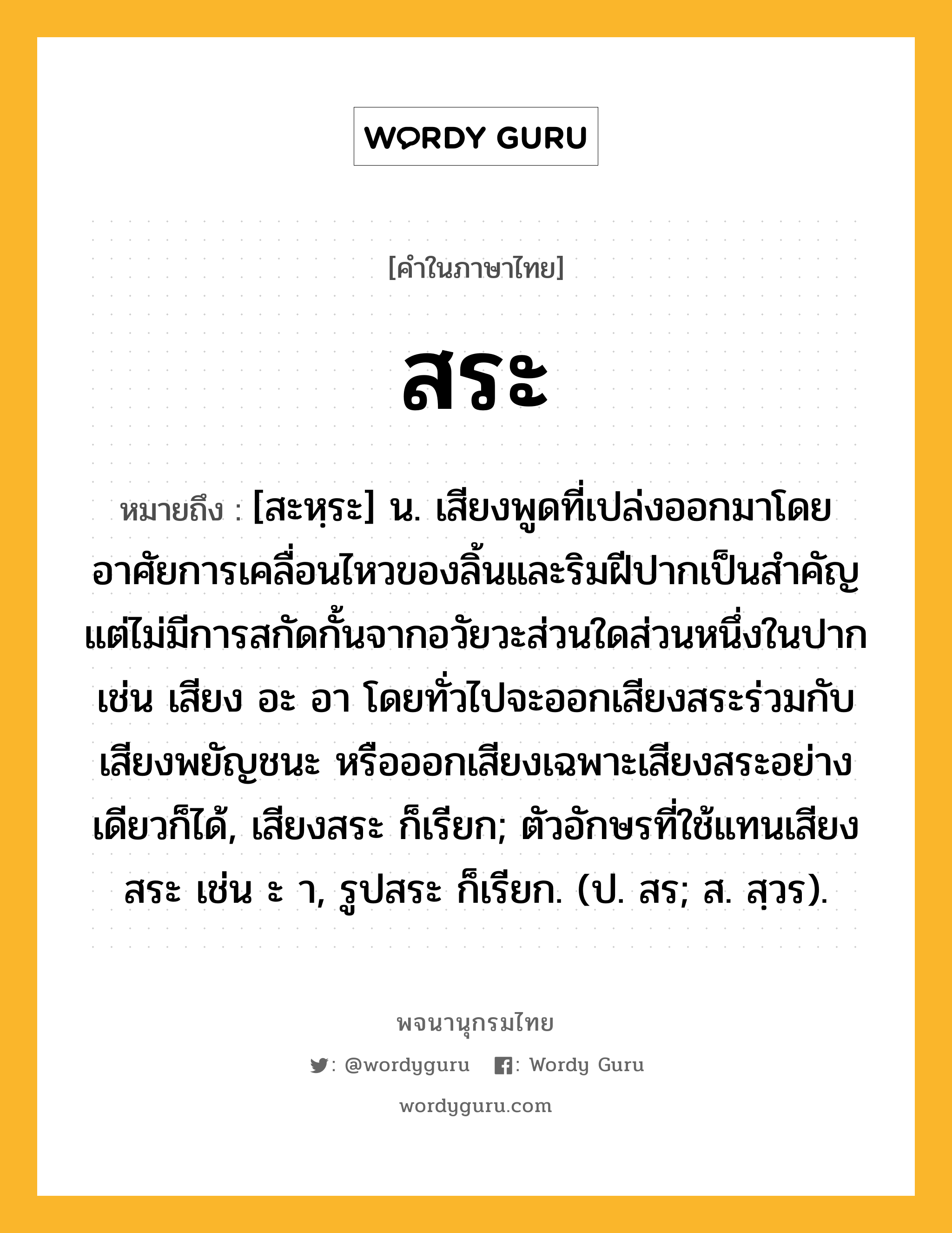 สระ หมายถึงอะไร?, คำในภาษาไทย สระ หมายถึง [สะหฺระ] น. เสียงพูดที่เปล่งออกมาโดยอาศัยการเคลื่อนไหวของลิ้นและริมฝีปากเป็นสําคัญ แต่ไม่มีการสกัดกั้นจากอวัยวะส่วนใดส่วนหนึ่งในปาก เช่น เสียง อะ อา โดยทั่วไปจะออกเสียงสระร่วมกับเสียงพยัญชนะ หรือออกเสียงเฉพาะเสียงสระอย่างเดียวก็ได้, เสียงสระ ก็เรียก; ตัวอักษรที่ใช้แทนเสียงสระ เช่น ะ า, รูปสระ ก็เรียก. (ป. สร; ส. สฺวร).