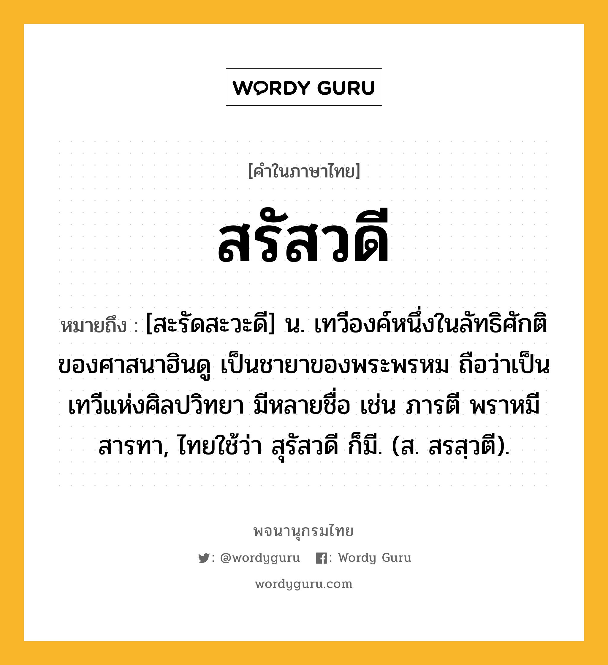 สรัสวดี หมายถึงอะไร?, คำในภาษาไทย สรัสวดี หมายถึง [สะรัดสะวะดี] น. เทวีองค์หนึ่งในลัทธิศักติของศาสนาฮินดู เป็นชายาของพระพรหม ถือว่าเป็นเทวีแห่งศิลปวิทยา มีหลายชื่อ เช่น ภารตี พราหมี สารทา, ไทยใช้ว่า สุรัสวดี ก็มี. (ส. สรสฺวตี).