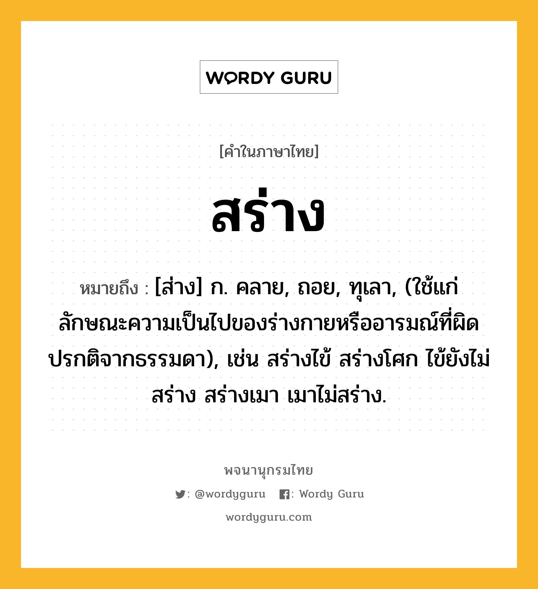 สร่าง หมายถึงอะไร?, คำในภาษาไทย สร่าง หมายถึง [ส่าง] ก. คลาย, ถอย, ทุเลา, (ใช้แก่ลักษณะความเป็นไปของร่างกายหรืออารมณ์ที่ผิดปรกติจากธรรมดา), เช่น สร่างไข้ สร่างโศก ไข้ยังไม่สร่าง สร่างเมา เมาไม่สร่าง.