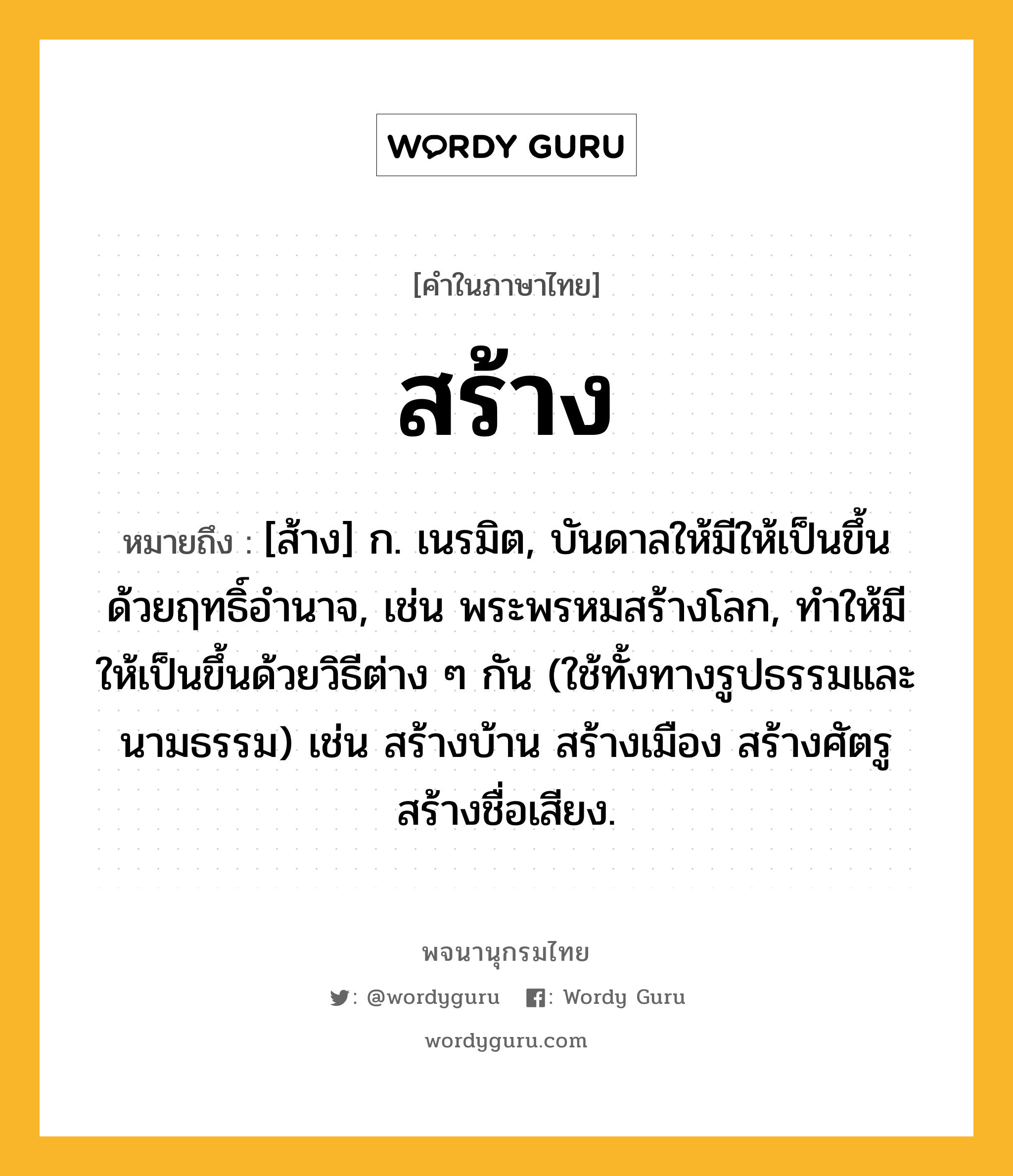 สร้าง หมายถึงอะไร?, คำในภาษาไทย สร้าง หมายถึง [ส้าง] ก. เนรมิต, บันดาลให้มีให้เป็นขึ้นด้วยฤทธิ์อำนาจ, เช่น พระพรหมสร้างโลก, ทำให้มีให้เป็นขึ้นด้วยวิธีต่าง ๆ กัน (ใช้ทั้งทางรูปธรรมและนามธรรม) เช่น สร้างบ้าน สร้างเมือง สร้างศัตรู สร้างชื่อเสียง.