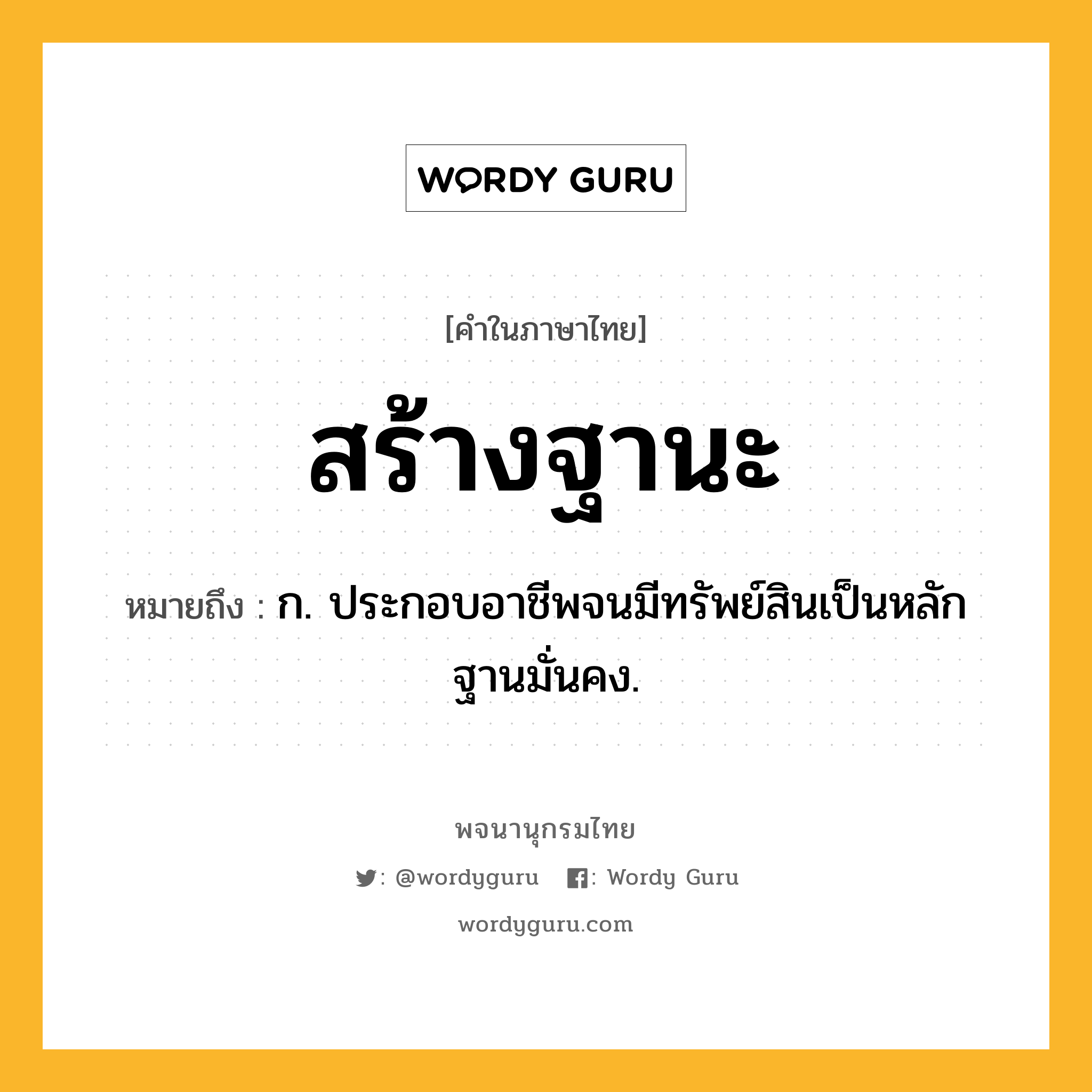 สร้างฐานะ หมายถึงอะไร?, คำในภาษาไทย สร้างฐานะ หมายถึง ก. ประกอบอาชีพจนมีทรัพย์สินเป็นหลักฐานมั่นคง.