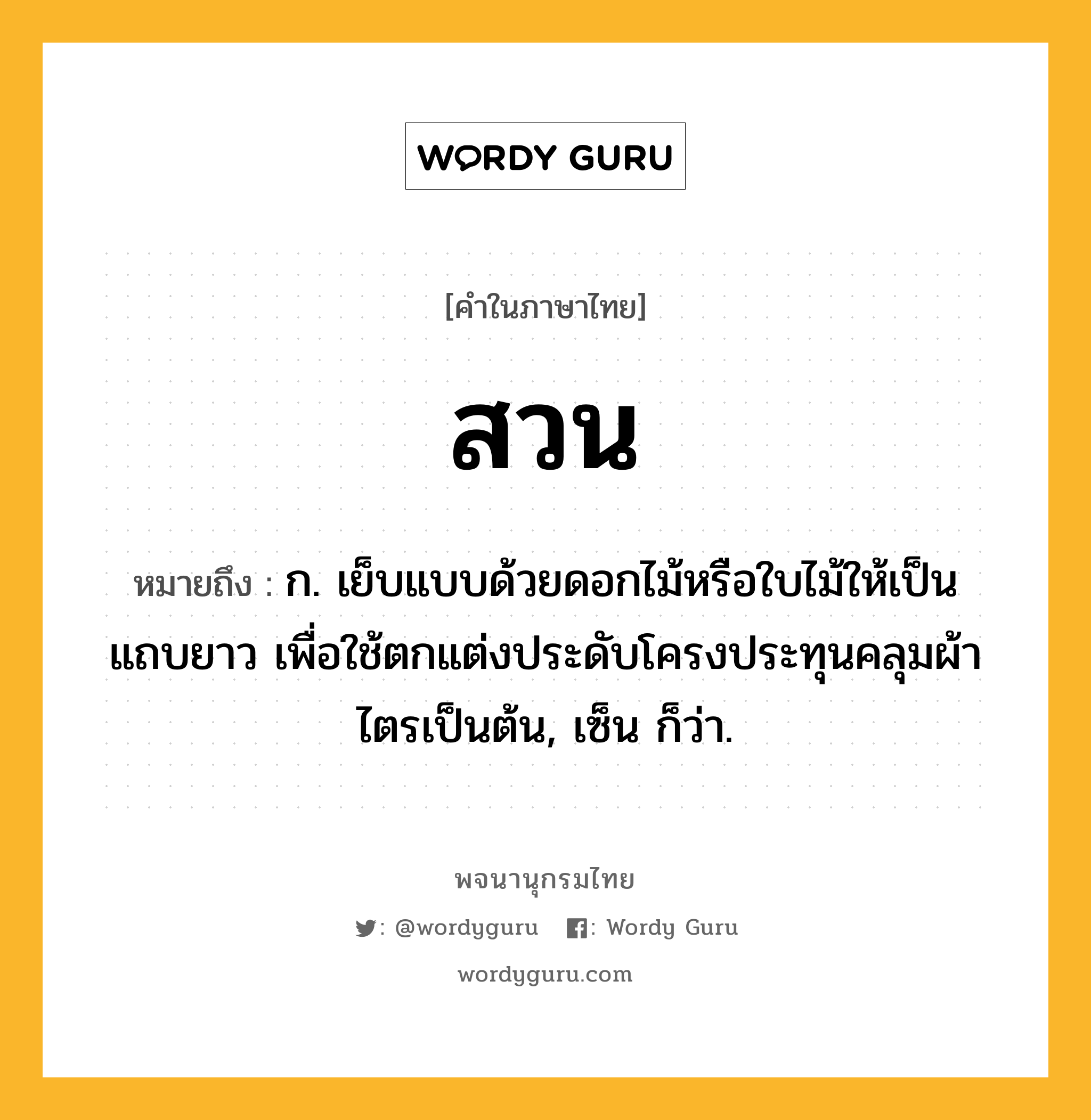 สวน หมายถึงอะไร?, คำในภาษาไทย สวน หมายถึง ก. เย็บแบบด้วยดอกไม้หรือใบไม้ให้เป็นแถบยาว เพื่อใช้ตกแต่งประดับโครงประทุนคลุมผ้าไตรเป็นต้น, เซ็น ก็ว่า.