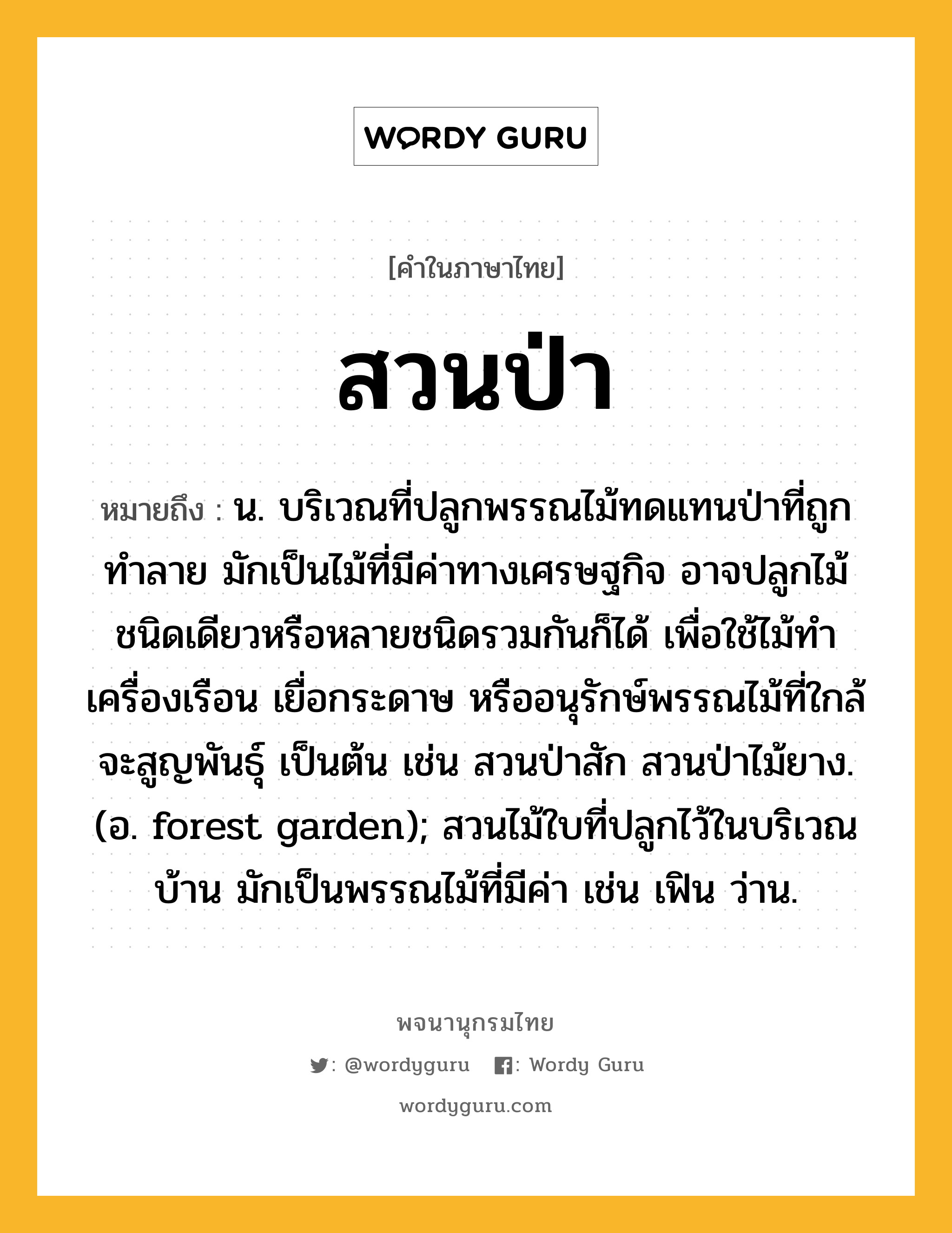 สวนป่า หมายถึงอะไร?, คำในภาษาไทย สวนป่า หมายถึง น. บริเวณที่ปลูกพรรณไม้ทดแทนป่าที่ถูกทำลาย มักเป็นไม้ที่มีค่าทางเศรษฐกิจ อาจปลูกไม้ชนิดเดียวหรือหลายชนิดรวมกันก็ได้ เพื่อใช้ไม้ทำเครื่องเรือน เยื่อกระดาษ หรืออนุรักษ์พรรณไม้ที่ใกล้จะสูญพันธุ์ เป็นต้น เช่น สวนป่าสัก สวนป่าไม้ยาง. (อ. forest garden); สวนไม้ใบที่ปลูกไว้ในบริเวณบ้าน มักเป็นพรรณไม้ที่มีค่า เช่น เฟิน ว่าน.