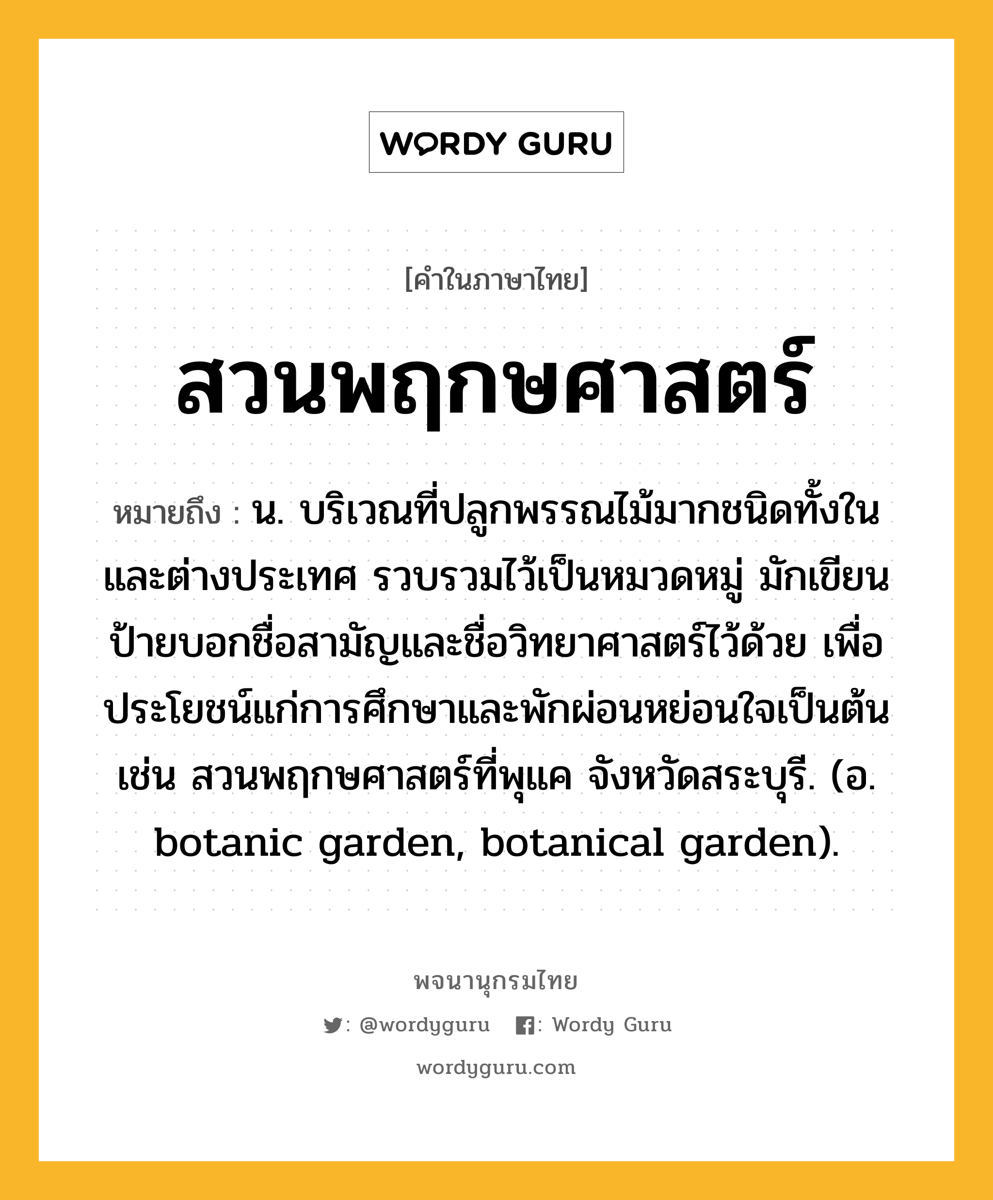 สวนพฤกษศาสตร์ หมายถึงอะไร?, คำในภาษาไทย สวนพฤกษศาสตร์ หมายถึง น. บริเวณที่ปลูกพรรณไม้มากชนิดทั้งในและต่างประเทศ รวบรวมไว้เป็นหมวดหมู่ มักเขียนป้ายบอกชื่อสามัญและชื่อวิทยาศาสตร์ไว้ด้วย เพื่อประโยชน์แก่การศึกษาและพักผ่อนหย่อนใจเป็นต้น เช่น สวนพฤกษศาสตร์ที่พุแค จังหวัดสระบุรี. (อ. botanic garden, botanical garden).