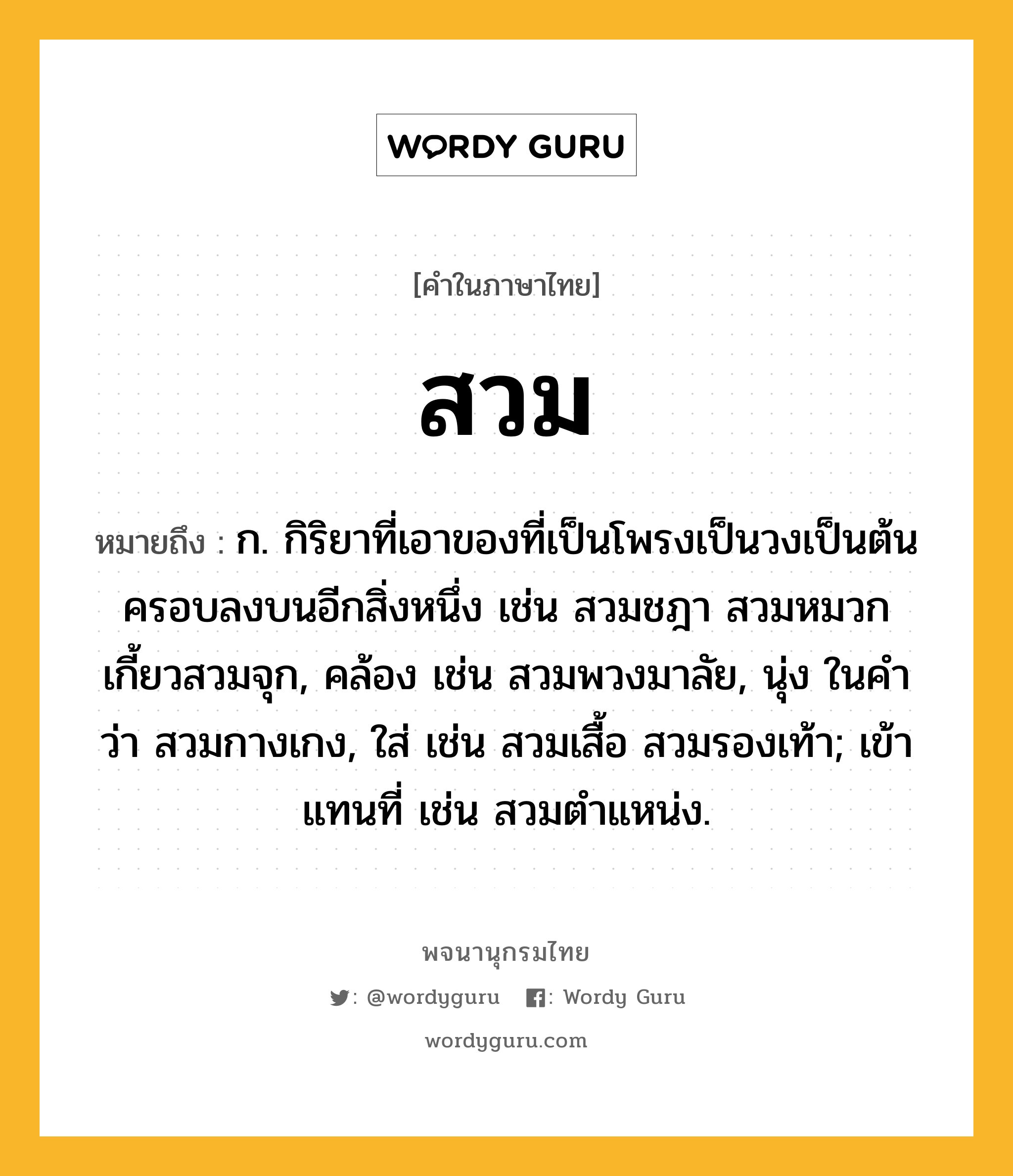 สวม หมายถึงอะไร?, คำในภาษาไทย สวม หมายถึง ก. กิริยาที่เอาของที่เป็นโพรงเป็นวงเป็นต้นครอบลงบนอีกสิ่งหนึ่ง เช่น สวมชฎา สวมหมวก เกี้ยวสวมจุก, คล้อง เช่น สวมพวงมาลัย, นุ่ง ในคําว่า สวมกางเกง, ใส่ เช่น สวมเสื้อ สวมรองเท้า; เข้าแทนที่ เช่น สวมตําแหน่ง.