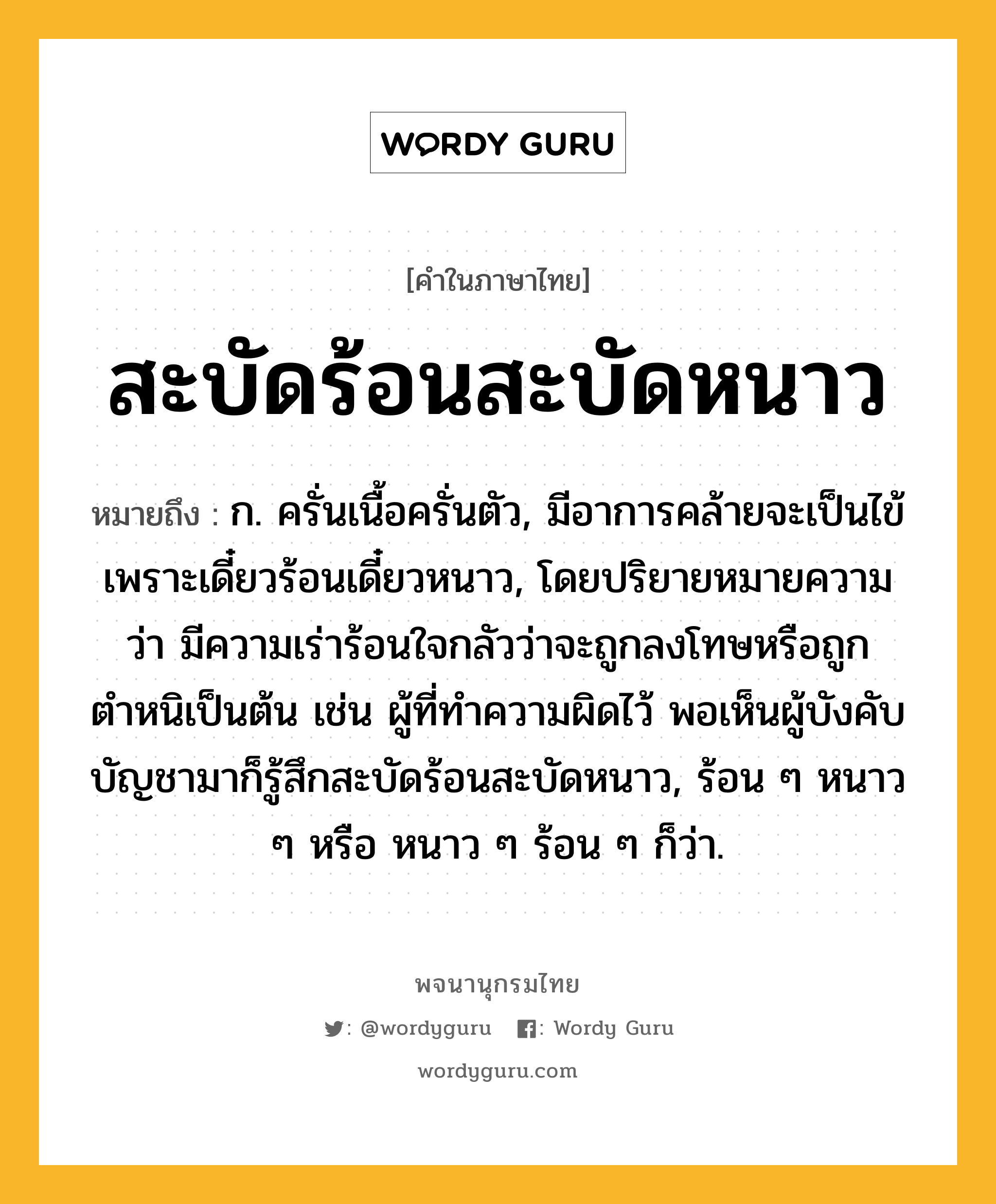 สะบัดร้อนสะบัดหนาว หมายถึงอะไร?, คำในภาษาไทย สะบัดร้อนสะบัดหนาว หมายถึง ก. ครั่นเนื้อครั่นตัว, มีอาการคล้ายจะเป็นไข้เพราะเดี๋ยวร้อนเดี๋ยวหนาว, โดยปริยายหมายความว่า มีความเร่าร้อนใจกลัวว่าจะถูกลงโทษหรือถูกตำหนิเป็นต้น เช่น ผู้ที่ทำความผิดไว้ พอเห็นผู้บังคับบัญชามาก็รู้สึกสะบัดร้อนสะบัดหนาว, ร้อน ๆ หนาว ๆ หรือ หนาว ๆ ร้อน ๆ ก็ว่า.