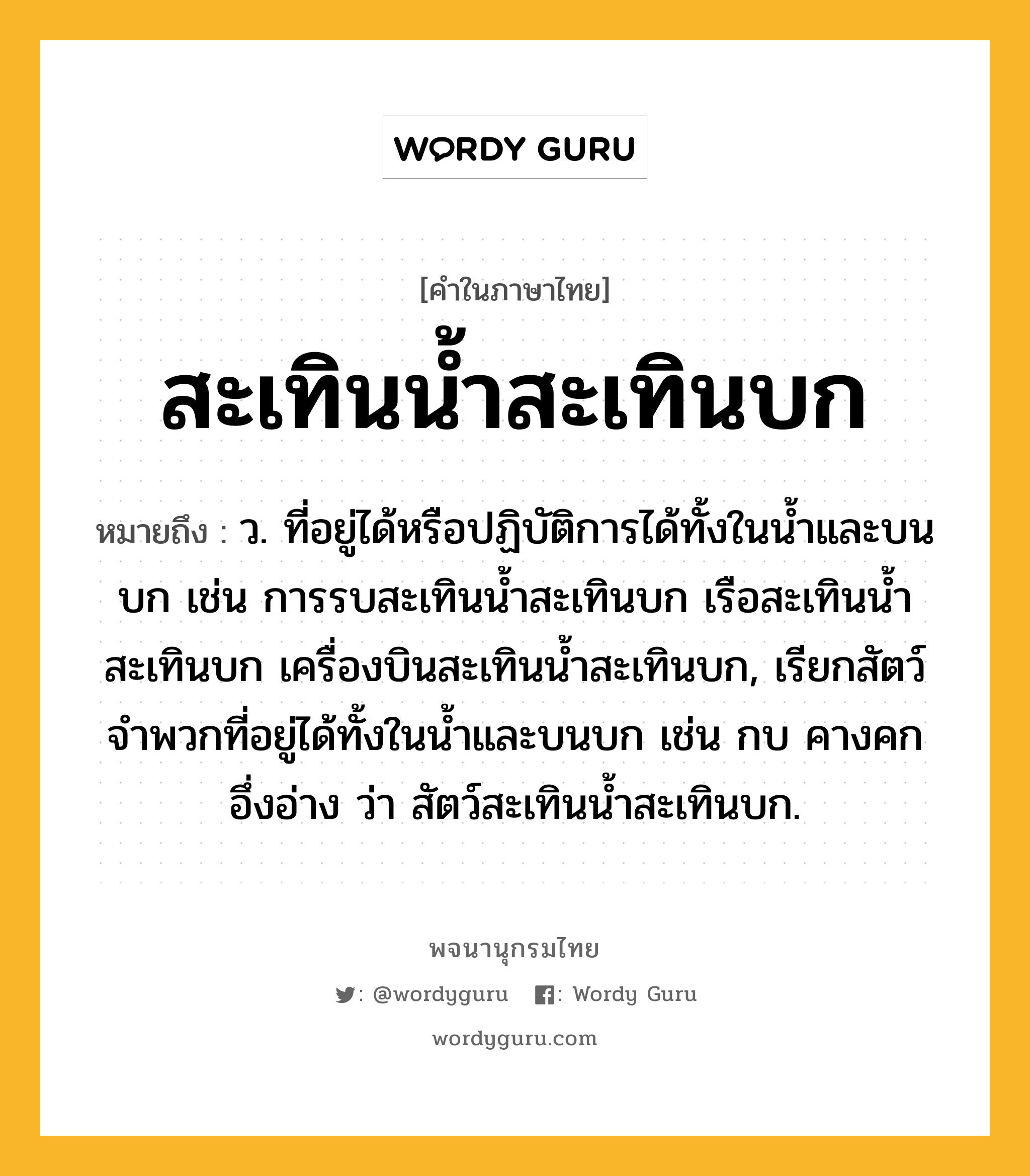 สะเทินน้ำสะเทินบก หมายถึงอะไร?, คำในภาษาไทย สะเทินน้ำสะเทินบก หมายถึง ว. ที่อยู่ได้หรือปฏิบัติการได้ทั้งในนํ้าและบนบก เช่น การรบสะเทินนํ้าสะเทินบก เรือสะเทินนํ้าสะเทินบก เครื่องบินสะเทินนํ้าสะเทินบก, เรียกสัตว์จําพวกที่อยู่ได้ทั้งในนํ้าและบนบก เช่น กบ คางคก อึ่งอ่าง ว่า สัตว์สะเทินนํ้าสะเทินบก.