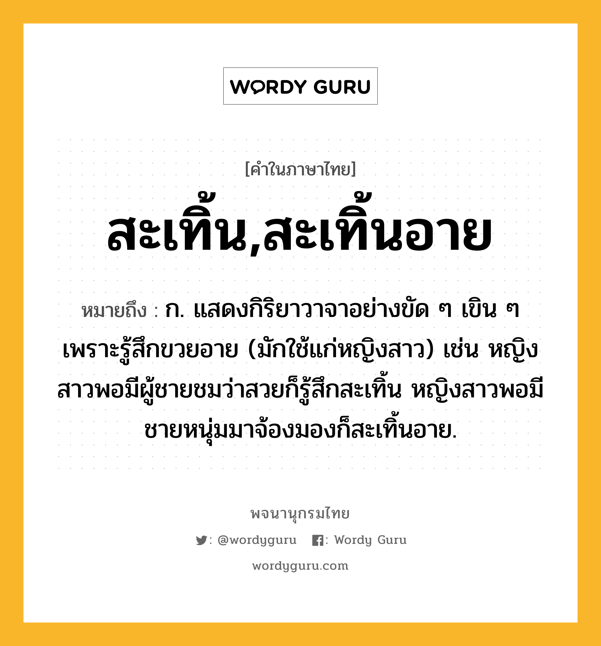 สะเทิ้น,สะเทิ้นอาย หมายถึงอะไร?, คำในภาษาไทย สะเทิ้น,สะเทิ้นอาย หมายถึง ก. แสดงกิริยาวาจาอย่างขัด ๆ เขิน ๆ เพราะรู้สึกขวยอาย (มักใช้แก่หญิงสาว) เช่น หญิงสาวพอมีผู้ชายชมว่าสวยก็รู้สึกสะเทิ้น หญิงสาวพอมีชายหนุ่มมาจ้องมองก็สะเทิ้นอาย.