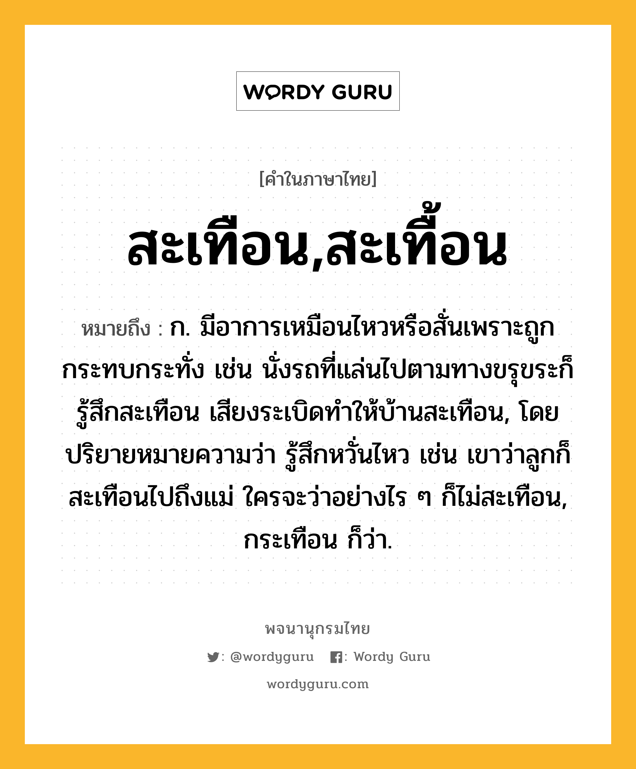 สะเทือน,สะเทื้อน หมายถึงอะไร?, คำในภาษาไทย สะเทือน,สะเทื้อน หมายถึง ก. มีอาการเหมือนไหวหรือสั่นเพราะถูกกระทบกระทั่ง เช่น นั่งรถที่แล่นไปตามทางขรุขระก็รู้สึกสะเทือน เสียงระเบิดทำให้บ้านสะเทือน, โดยปริยายหมายความว่า รู้สึกหวั่นไหว เช่น เขาว่าลูกก็สะเทือนไปถึงแม่ ใครจะว่าอย่างไร ๆ ก็ไม่สะเทือน, กระเทือน ก็ว่า.