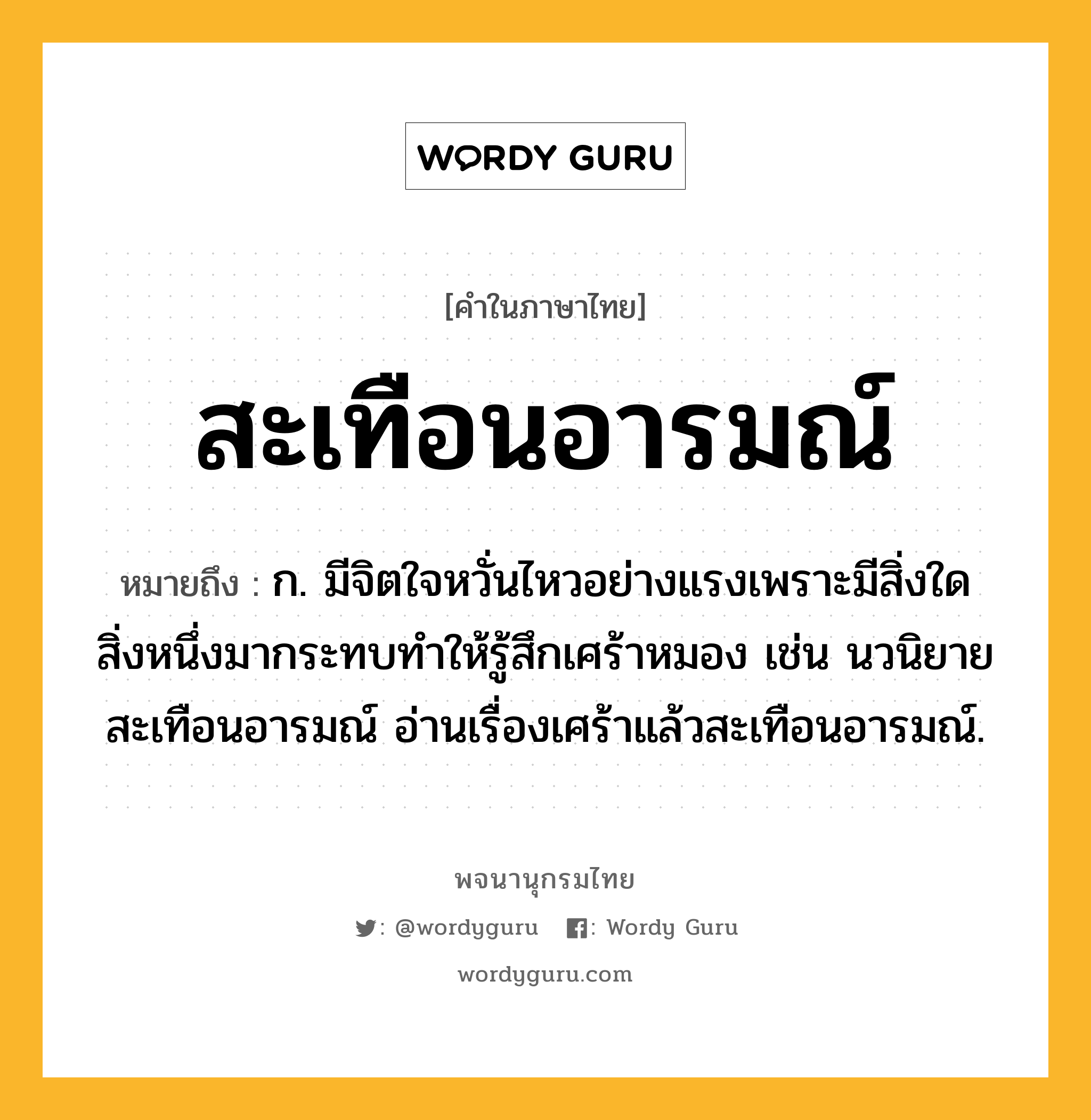 สะเทือนอารมณ์ หมายถึงอะไร?, คำในภาษาไทย สะเทือนอารมณ์ หมายถึง ก. มีจิตใจหวั่นไหวอย่างแรงเพราะมีสิ่งใดสิ่งหนึ่งมากระทบทำให้รู้สึกเศร้าหมอง เช่น นวนิยายสะเทือนอารมณ์ อ่านเรื่องเศร้าแล้วสะเทือนอารมณ์.