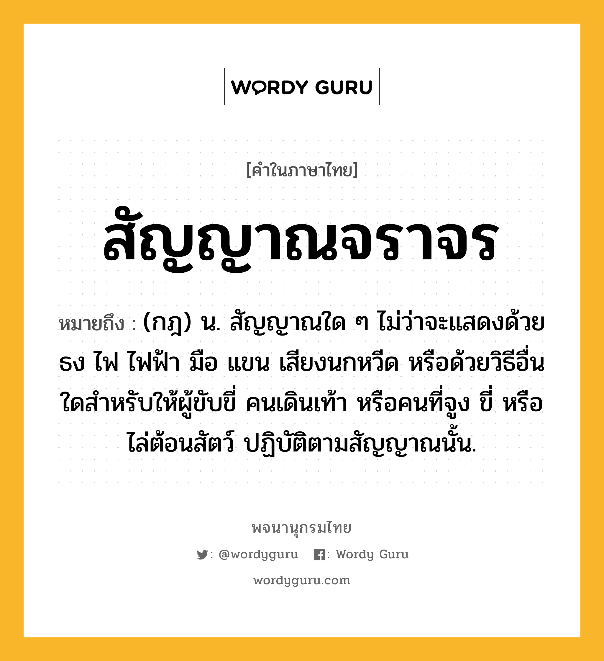 สัญญาณจราจร หมายถึงอะไร?, คำในภาษาไทย สัญญาณจราจร หมายถึง (กฎ) น. สัญญาณใด ๆ ไม่ว่าจะแสดงด้วยธง ไฟ ไฟฟ้า มือ แขน เสียงนกหวีด หรือด้วยวิธีอื่นใดสำหรับให้ผู้ขับขี่ คนเดินเท้า หรือคนที่จูง ขี่ หรือไล่ต้อนสัตว์ ปฏิบัติตามสัญญาณนั้น.