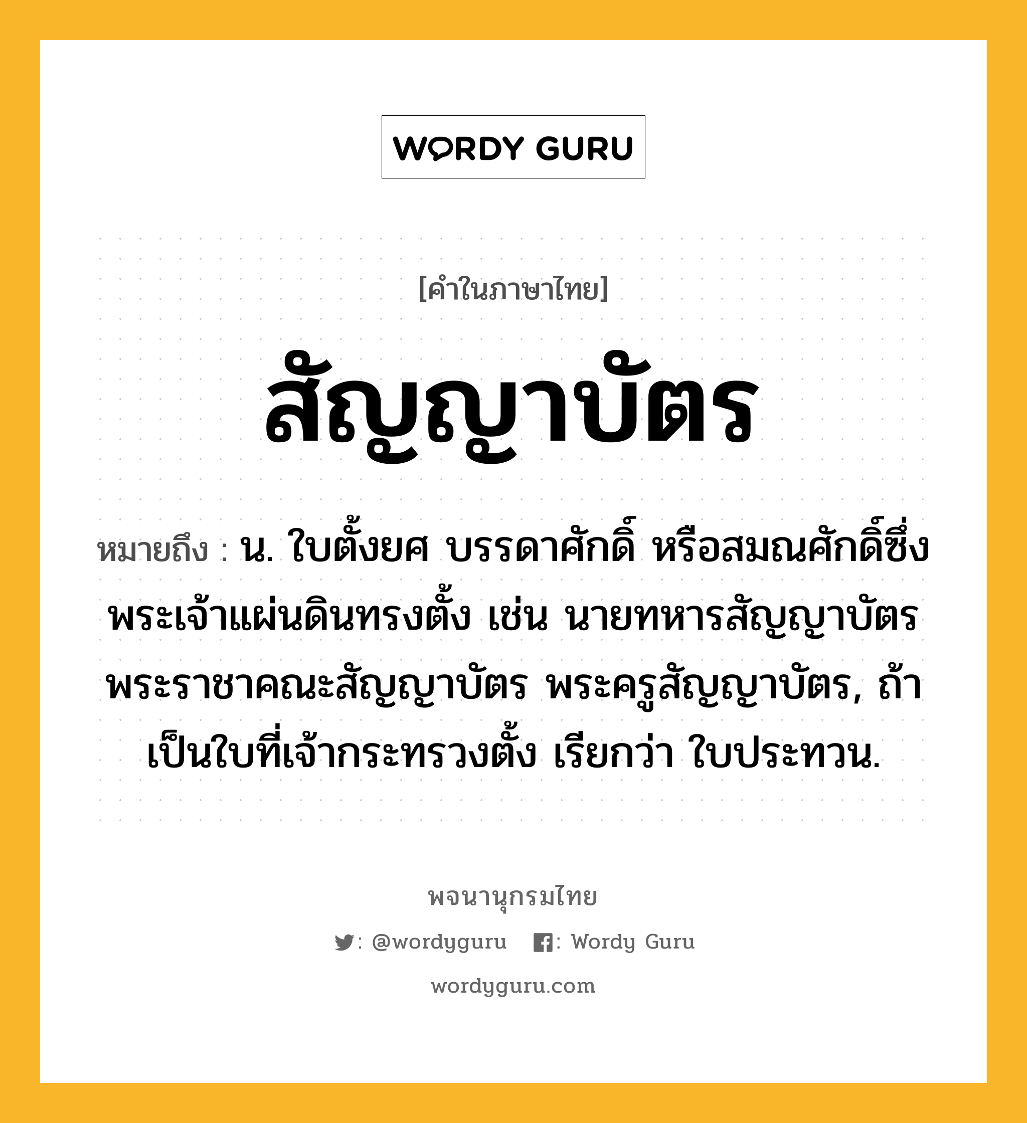 สัญญาบัตร หมายถึงอะไร?, คำในภาษาไทย สัญญาบัตร หมายถึง น. ใบตั้งยศ บรรดาศักดิ์ หรือสมณศักดิ์ซึ่งพระเจ้าแผ่นดินทรงตั้ง เช่น นายทหารสัญญาบัตร พระราชาคณะสัญญาบัตร พระครูสัญญาบัตร, ถ้าเป็นใบที่เจ้ากระทรวงตั้ง เรียกว่า ใบประทวน.