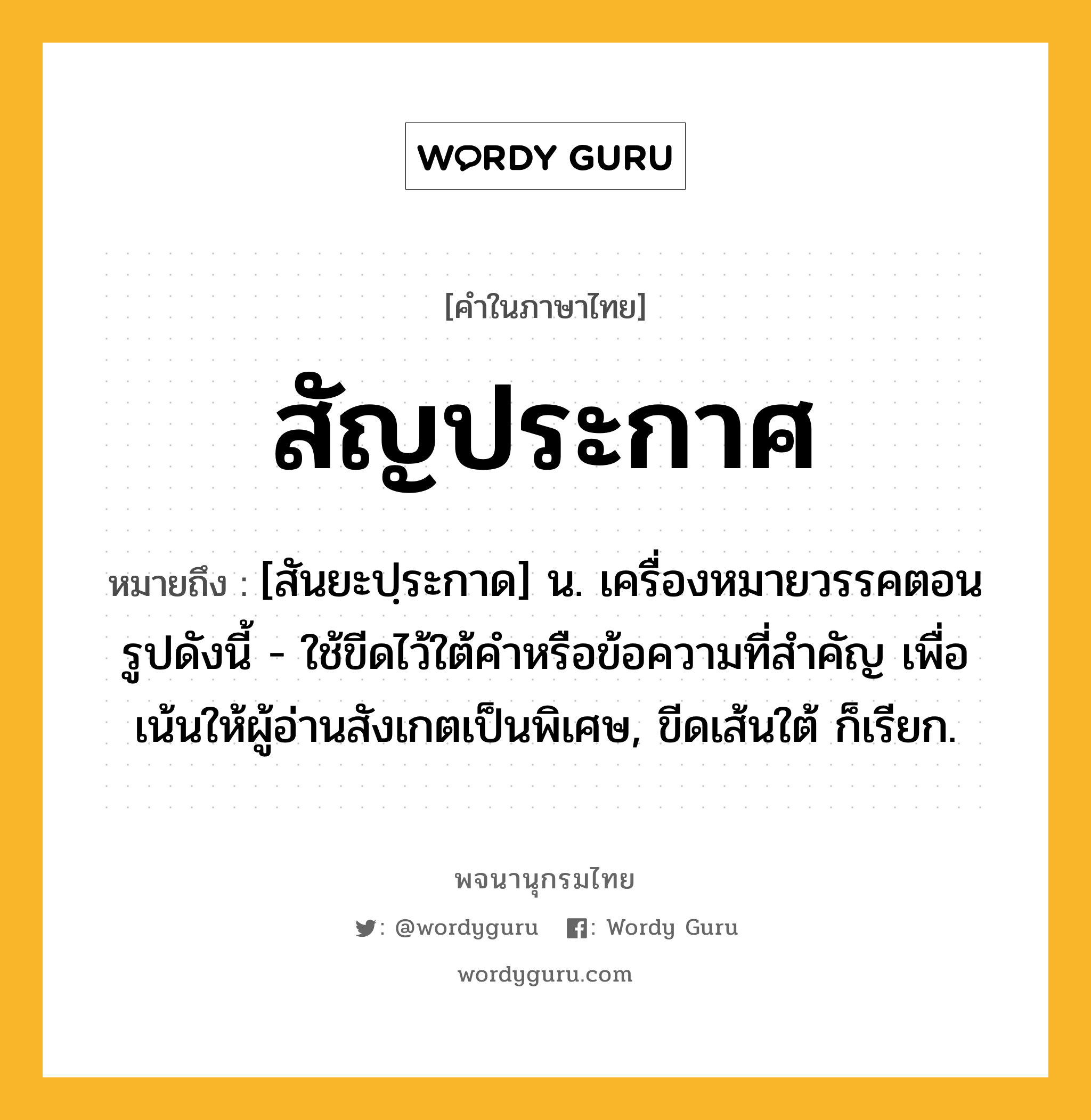 สัญประกาศ หมายถึงอะไร?, คำในภาษาไทย สัญประกาศ หมายถึง [สันยะปฺระกาด] น. เครื่องหมายวรรคตอนรูปดังนี้ - ใช้ขีดไว้ใต้คําหรือข้อความที่สําคัญ เพื่อเน้นให้ผู้อ่านสังเกตเป็นพิเศษ, ขีดเส้นใต้ ก็เรียก.