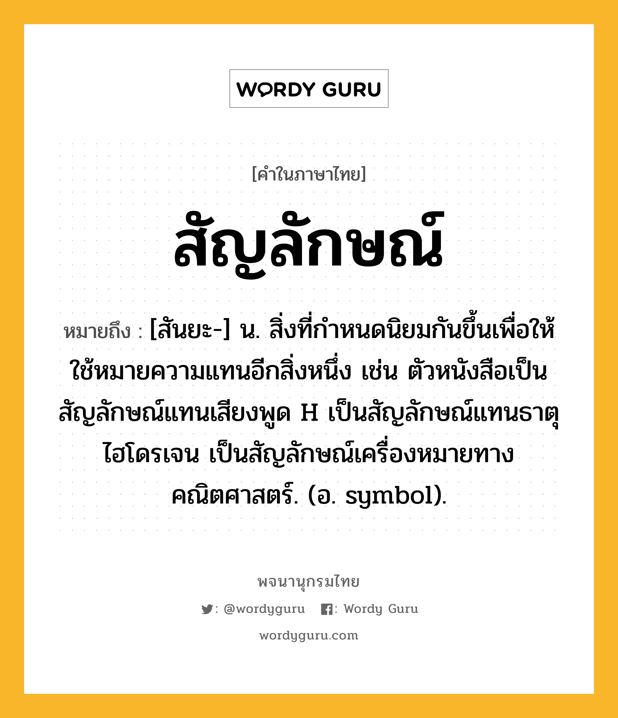 สัญลักษณ์ หมายถึงอะไร?, คำในภาษาไทย สัญลักษณ์ หมายถึง [สันยะ-] น. สิ่งที่กําหนดนิยมกันขึ้นเพื่อให้ใช้หมายความแทนอีกสิ่งหนึ่ง เช่น ตัวหนังสือเป็นสัญลักษณ์แทนเสียงพูด H เป็นสัญลักษณ์แทนธาตุไฮโดรเจน เป็นสัญลักษณ์เครื่องหมายทางคณิตศาสตร์. (อ. symbol).