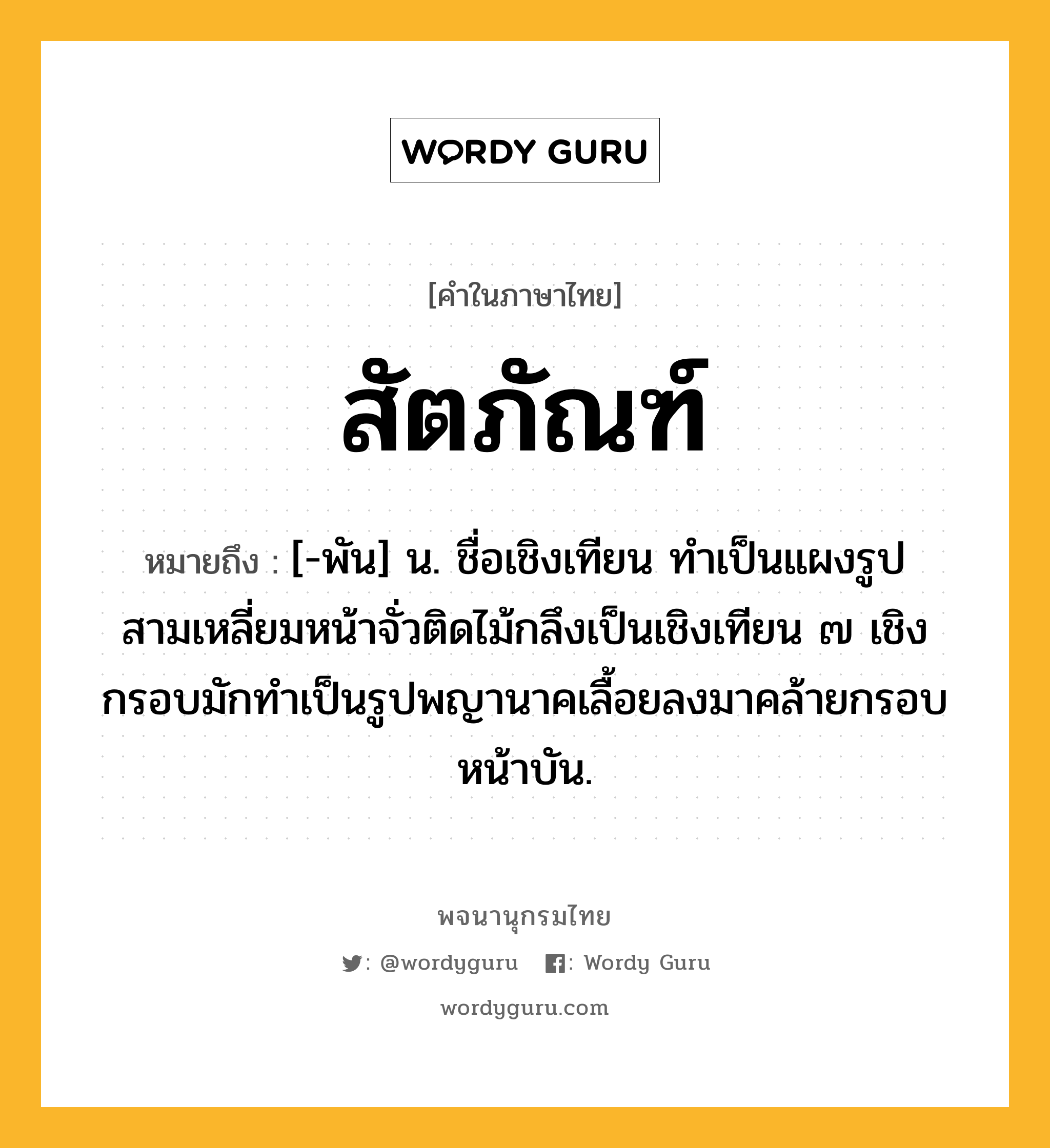 สัตภัณฑ์ หมายถึงอะไร?, คำในภาษาไทย สัตภัณฑ์ หมายถึง [-พัน] น. ชื่อเชิงเทียน ทำเป็นแผงรูปสามเหลี่ยมหน้าจั่วติดไม้กลึงเป็นเชิงเทียน ๗ เชิง กรอบมักทำเป็นรูปพญานาคเลื้อยลงมาคล้ายกรอบหน้าบัน.