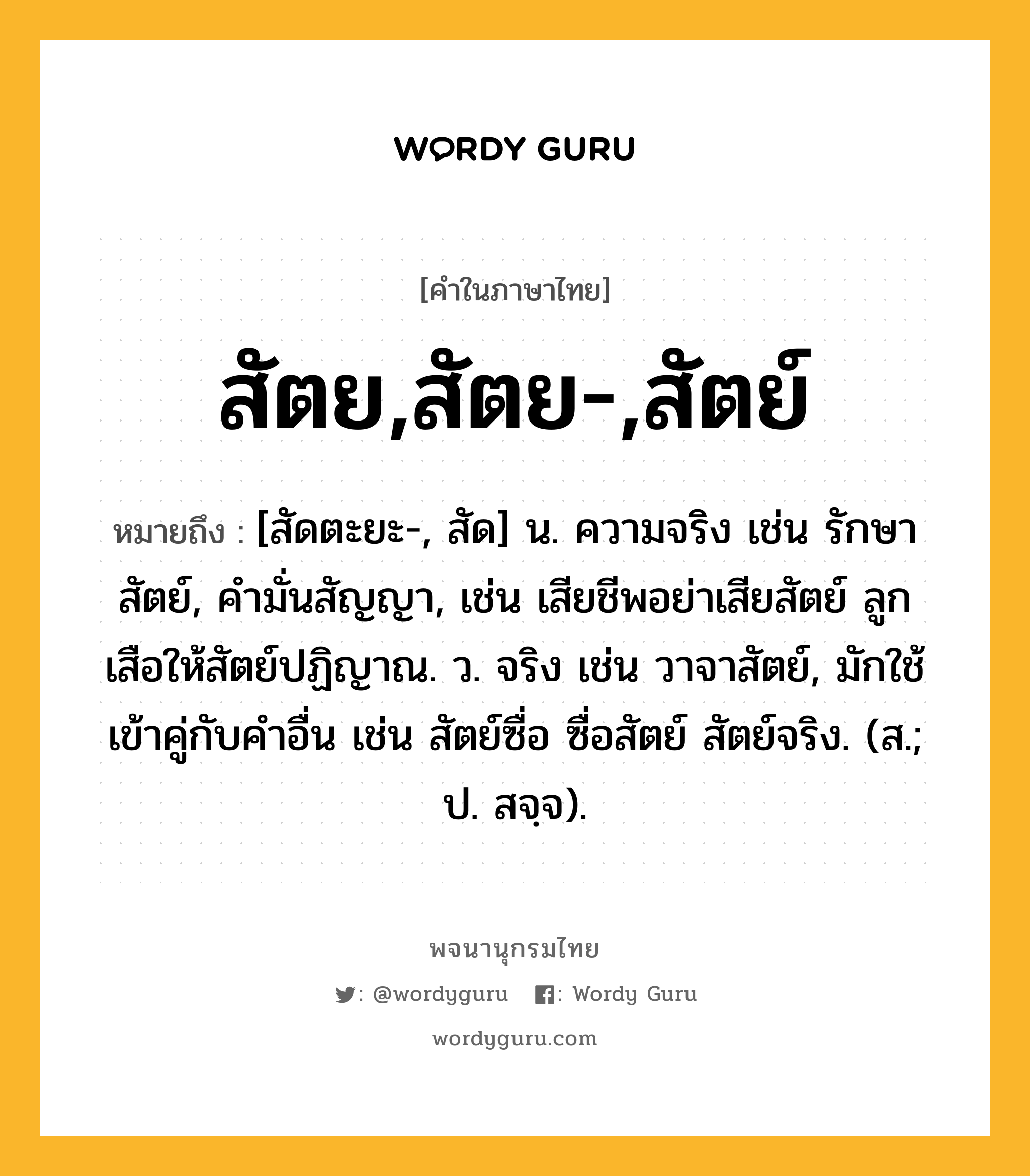 สัตย,สัตย-,สัตย์ หมายถึงอะไร?, คำในภาษาไทย สัตย,สัตย-,สัตย์ หมายถึง [สัดตะยะ-, สัด] น. ความจริง เช่น รักษาสัตย์, คำมั่นสัญญา, เช่น เสียชีพอย่าเสียสัตย์ ลูกเสือให้สัตย์ปฏิญาณ. ว. จริง เช่น วาจาสัตย์, มักใช้เข้าคู่กับคำอื่น เช่น สัตย์ซื่อ ซื่อสัตย์ สัตย์จริง. (ส.; ป. สจฺจ).