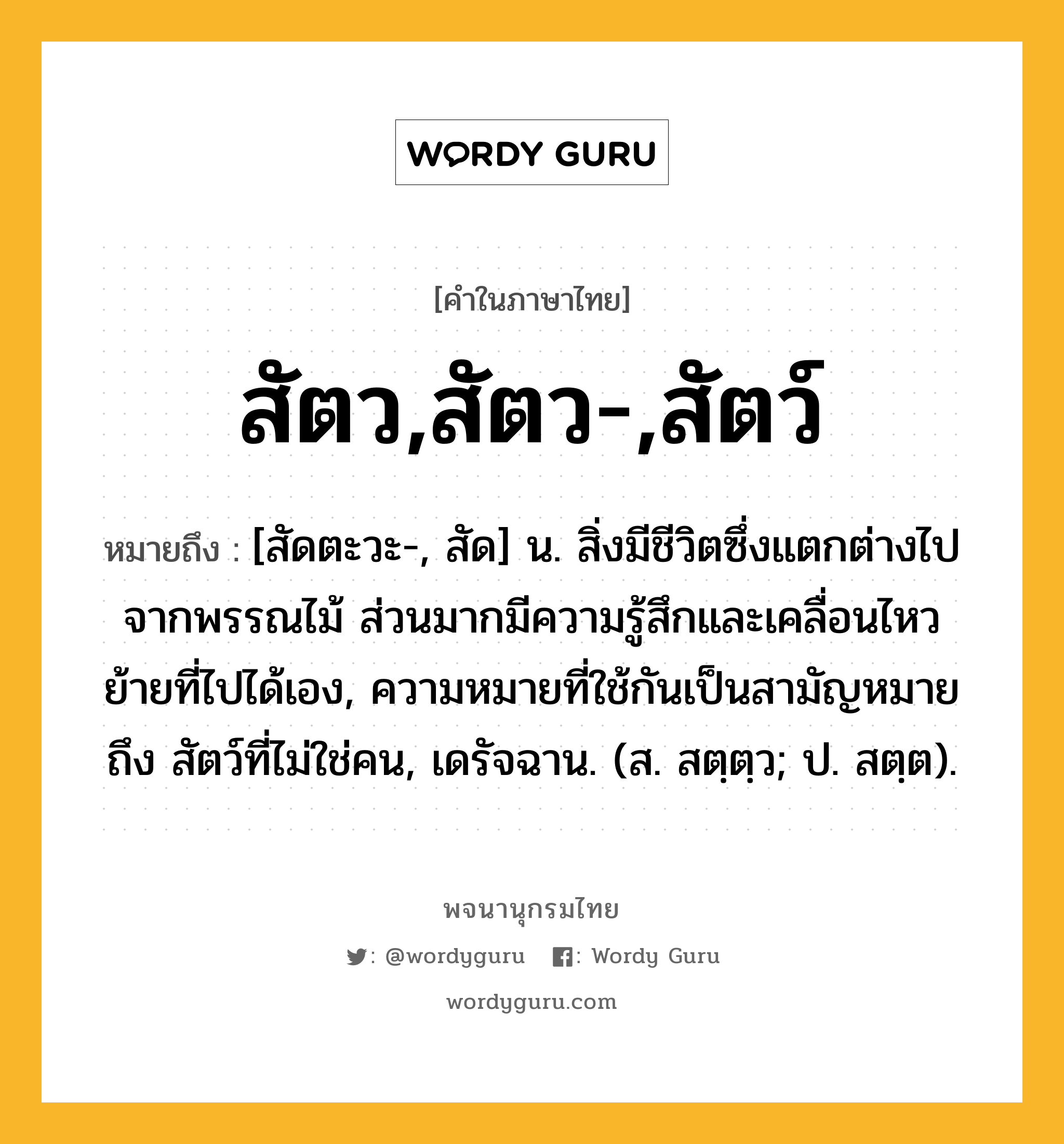 สัตว,สัตว-,สัตว์ หมายถึงอะไร?, คำในภาษาไทย สัตว,สัตว-,สัตว์ หมายถึง [สัดตะวะ-, สัด] น. สิ่งมีชีวิตซึ่งแตกต่างไปจากพรรณไม้ ส่วนมากมีความรู้สึกและเคลื่อนไหวย้ายที่ไปได้เอง, ความหมายที่ใช้กันเป็นสามัญหมายถึง สัตว์ที่ไม่ใช่คน, เดรัจฉาน. (ส. สตฺตฺว; ป. สตฺต).