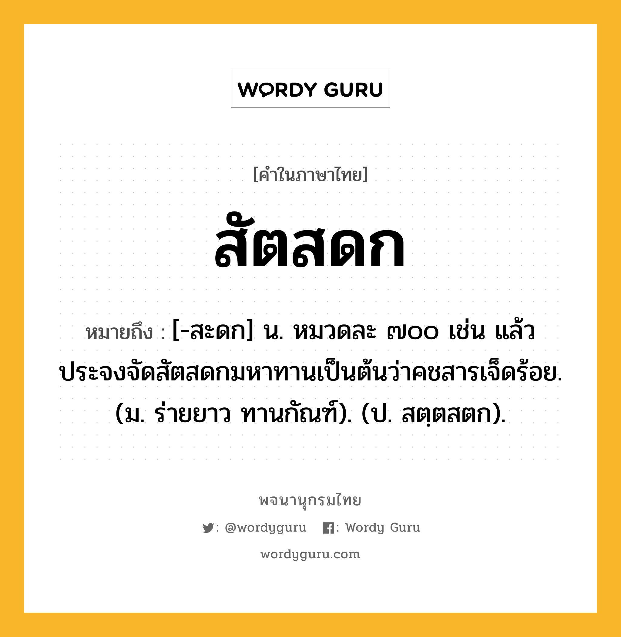 สัตสดก หมายถึงอะไร?, คำในภาษาไทย สัตสดก หมายถึง [-สะดก] น. หมวดละ ๗๐๐ เช่น แล้วประจงจัดสัตสดกมหาทานเป็นต้นว่าคชสารเจ็ดร้อย. (ม. ร่ายยาว ทานกัณฑ์). (ป. สตฺตสตก).