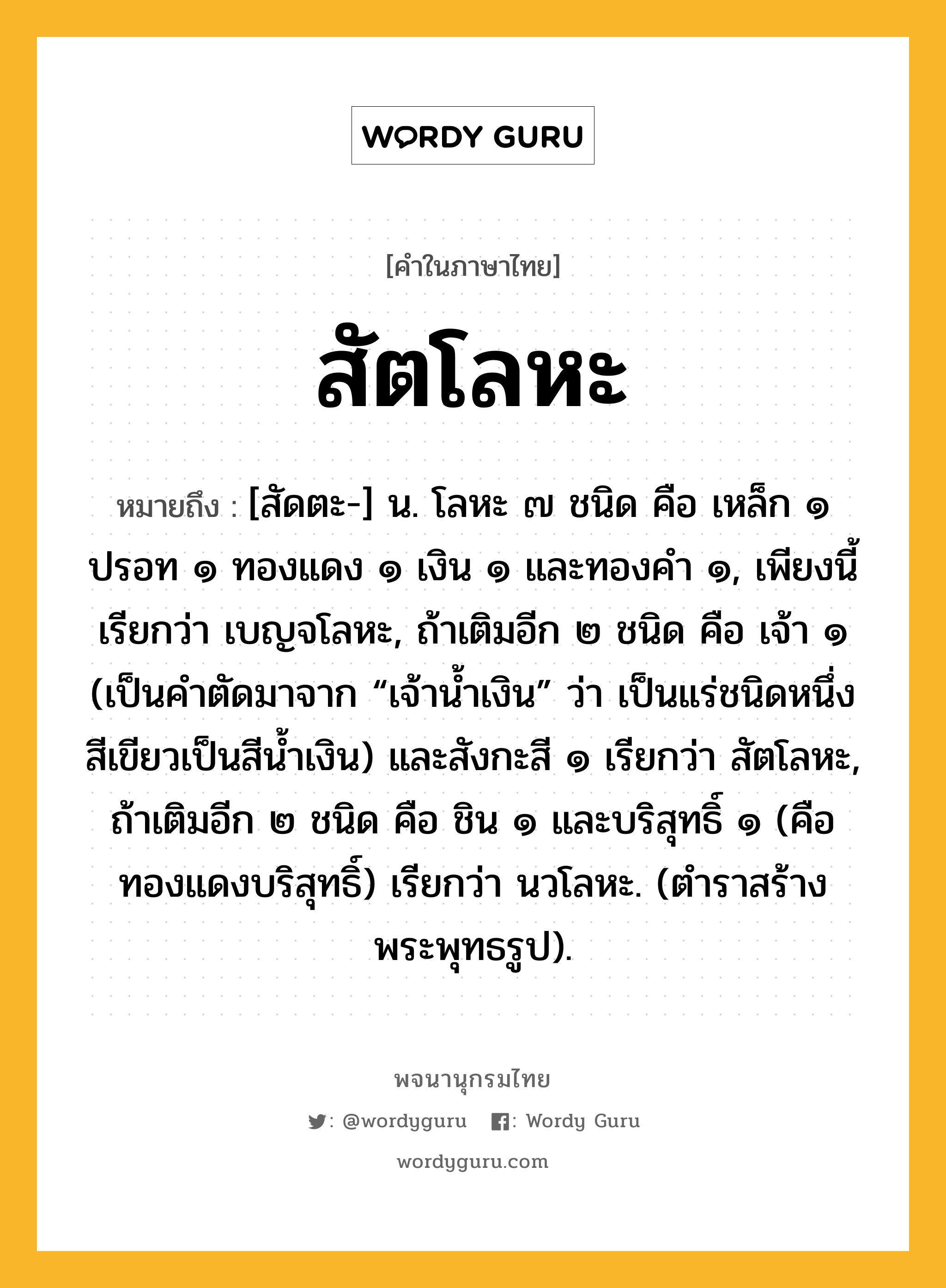 สัตโลหะ หมายถึงอะไร?, คำในภาษาไทย สัตโลหะ หมายถึง [สัดตะ-] น. โลหะ ๗ ชนิด คือ เหล็ก ๑ ปรอท ๑ ทองแดง ๑ เงิน ๑ และทองคำ ๑, เพียงนี้เรียกว่า เบญจโลหะ, ถ้าเติมอีก ๒ ชนิด คือ เจ้า ๑ (เป็นคำตัดมาจาก “เจ้าน้ำเงิน” ว่า เป็นแร่ชนิดหนึ่ง สีเขียวเป็นสีน้ำเงิน) และสังกะสี ๑ เรียกว่า สัตโลหะ, ถ้าเติมอีก ๒ ชนิด คือ ชิน ๑ และบริสุทธิ์ ๑ (คือทองแดงบริสุทธิ์) เรียกว่า นวโลหะ. (ตำราสร้างพระพุทธรูป).