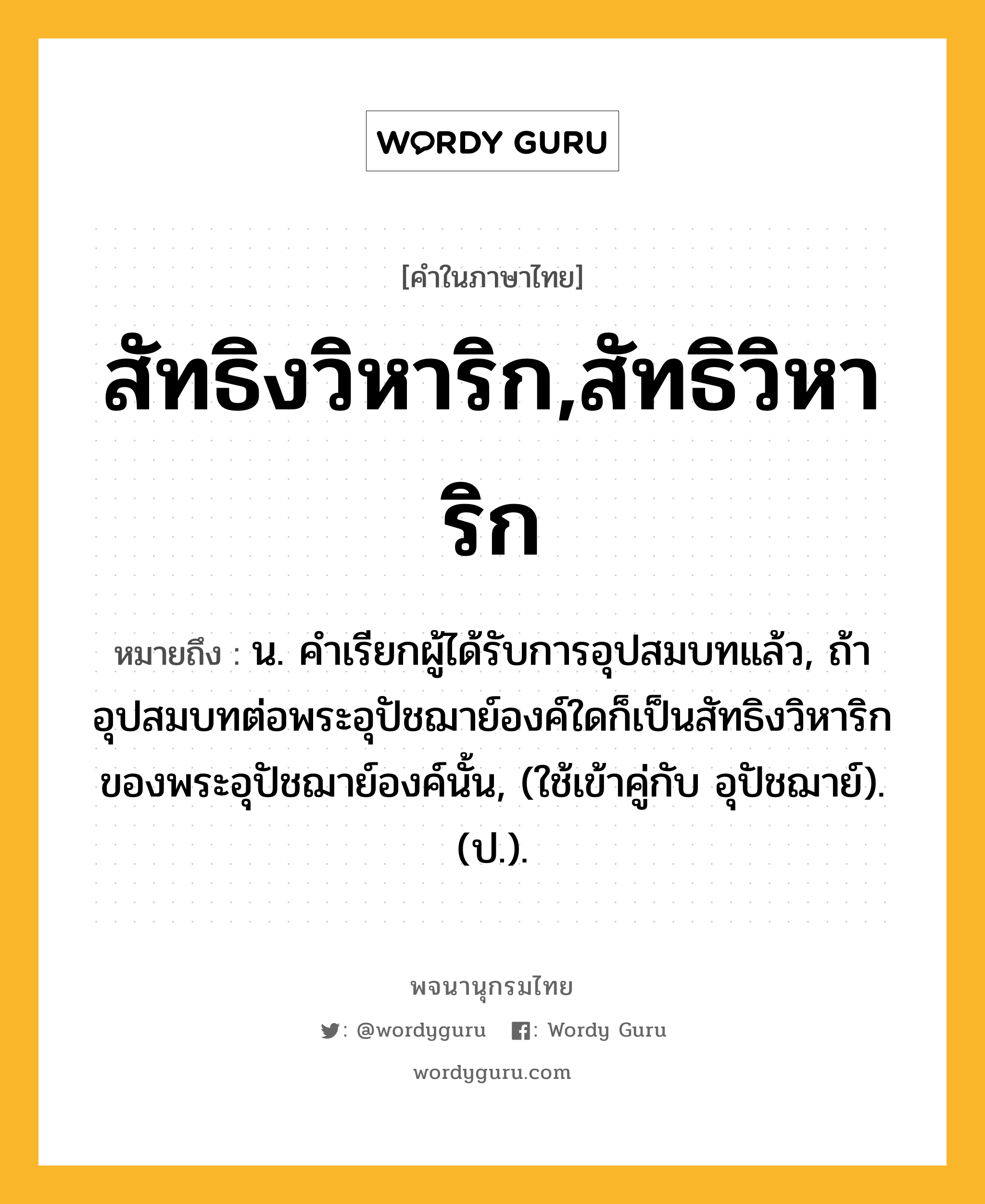 สัทธิงวิหาริก,สัทธิวิหาริก หมายถึงอะไร?, คำในภาษาไทย สัทธิงวิหาริก,สัทธิวิหาริก หมายถึง น. คําเรียกผู้ได้รับการอุปสมบทแล้ว, ถ้าอุปสมบทต่อพระอุปัชฌาย์องค์ใดก็เป็นสัทธิงวิหาริกของพระอุปัชฌาย์องค์นั้น, (ใช้เข้าคู่กับ อุปัชฌาย์). (ป.).