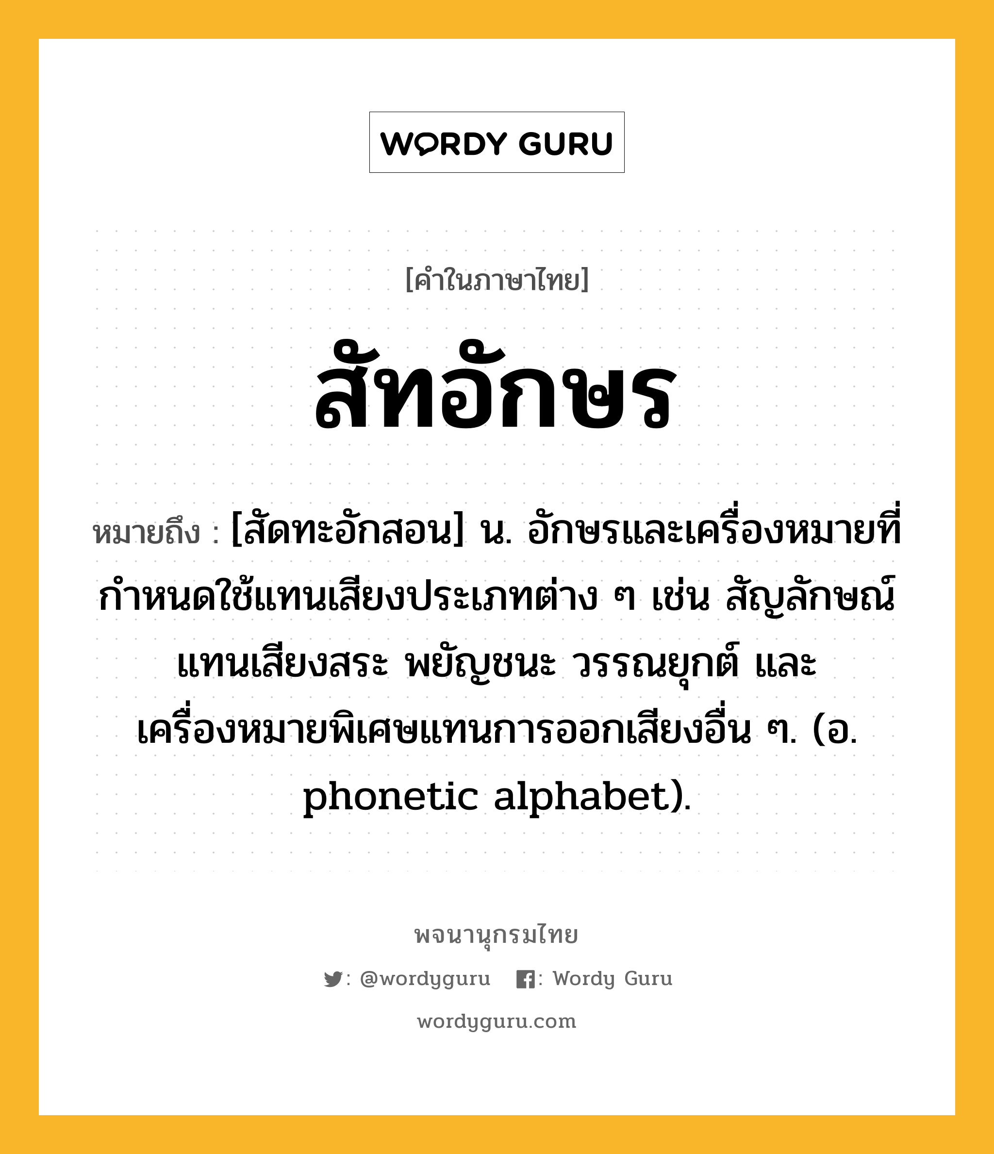 สัทอักษร หมายถึงอะไร?, คำในภาษาไทย สัทอักษร หมายถึง [สัดทะอักสอน] น. อักษรและเครื่องหมายที่กำหนดใช้แทนเสียงประเภทต่าง ๆ เช่น สัญลักษณ์แทนเสียงสระ พยัญชนะ วรรณยุกต์ และเครื่องหมายพิเศษแทนการออกเสียงอื่น ๆ. (อ. phonetic alphabet).