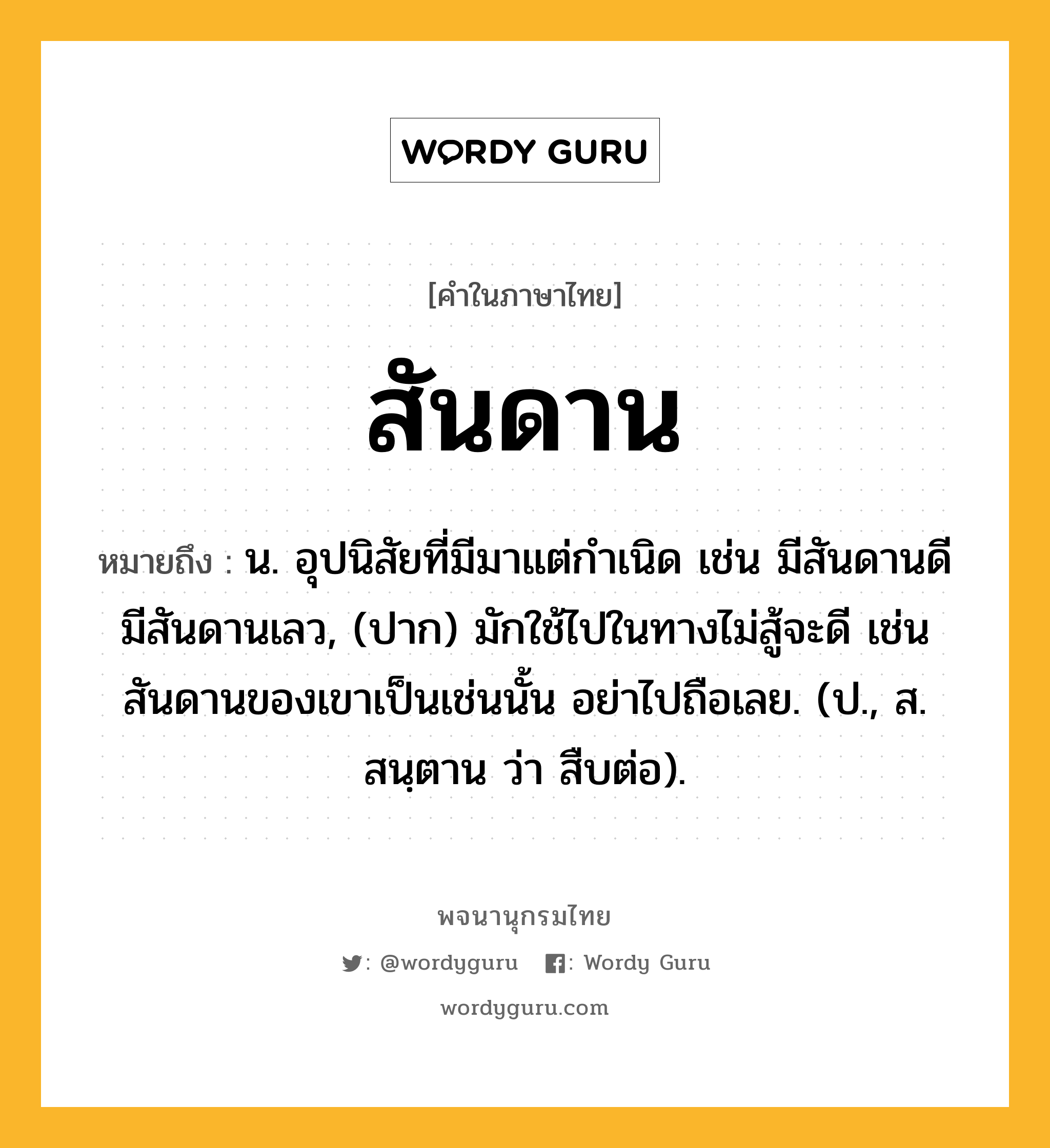 สันดาน หมายถึงอะไร?, คำในภาษาไทย สันดาน หมายถึง น. อุปนิสัยที่มีมาแต่กําเนิด เช่น มีสันดานดี มีสันดานเลว, (ปาก) มักใช้ไปในทางไม่สู้จะดี เช่นสันดานของเขาเป็นเช่นนั้น อย่าไปถือเลย. (ป., ส. สนฺตาน ว่า สืบต่อ).