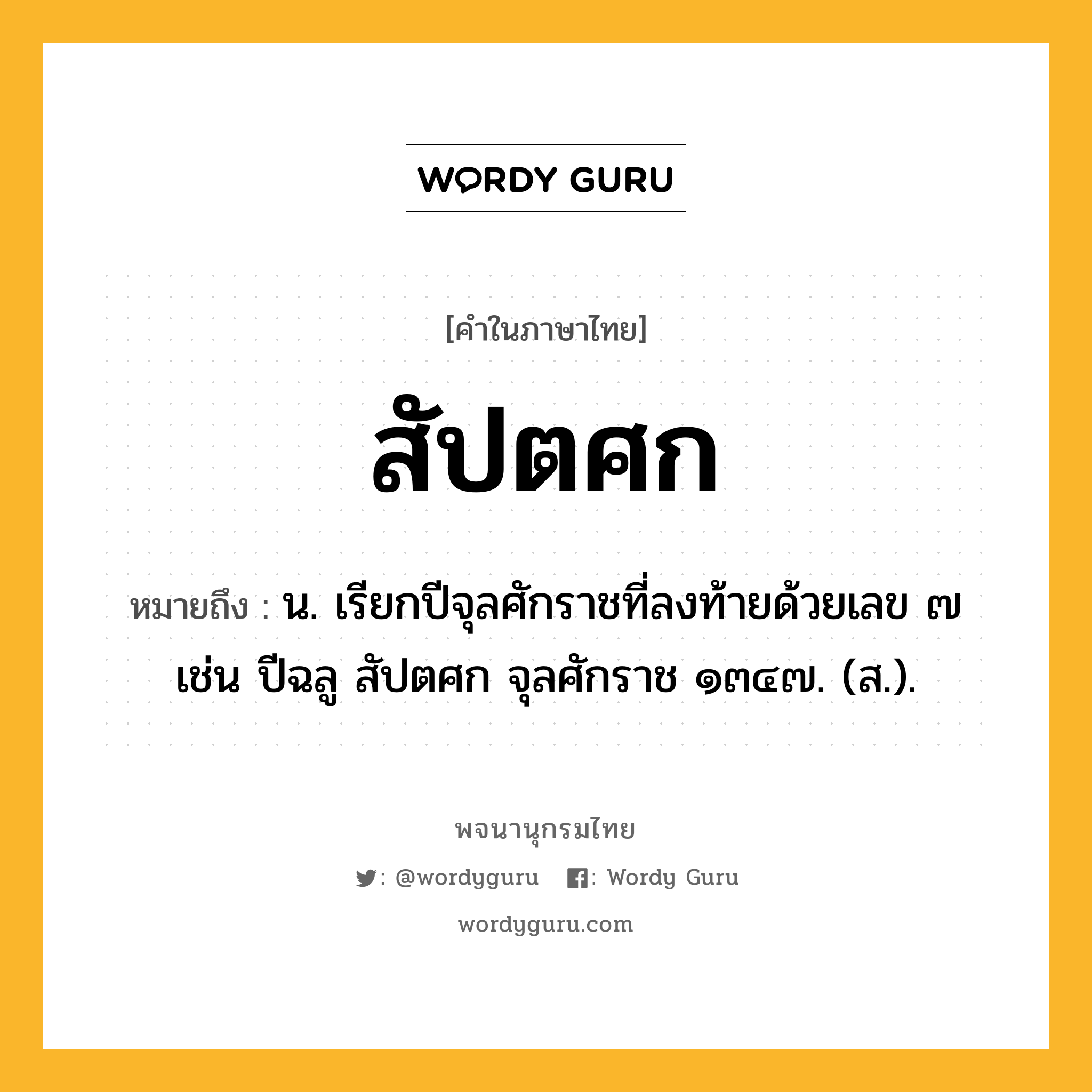 สัปตศก หมายถึงอะไร?, คำในภาษาไทย สัปตศก หมายถึง น. เรียกปีจุลศักราชที่ลงท้ายด้วยเลข ๗ เช่น ปีฉลู สัปตศก จุลศักราช ๑๓๔๗. (ส.).