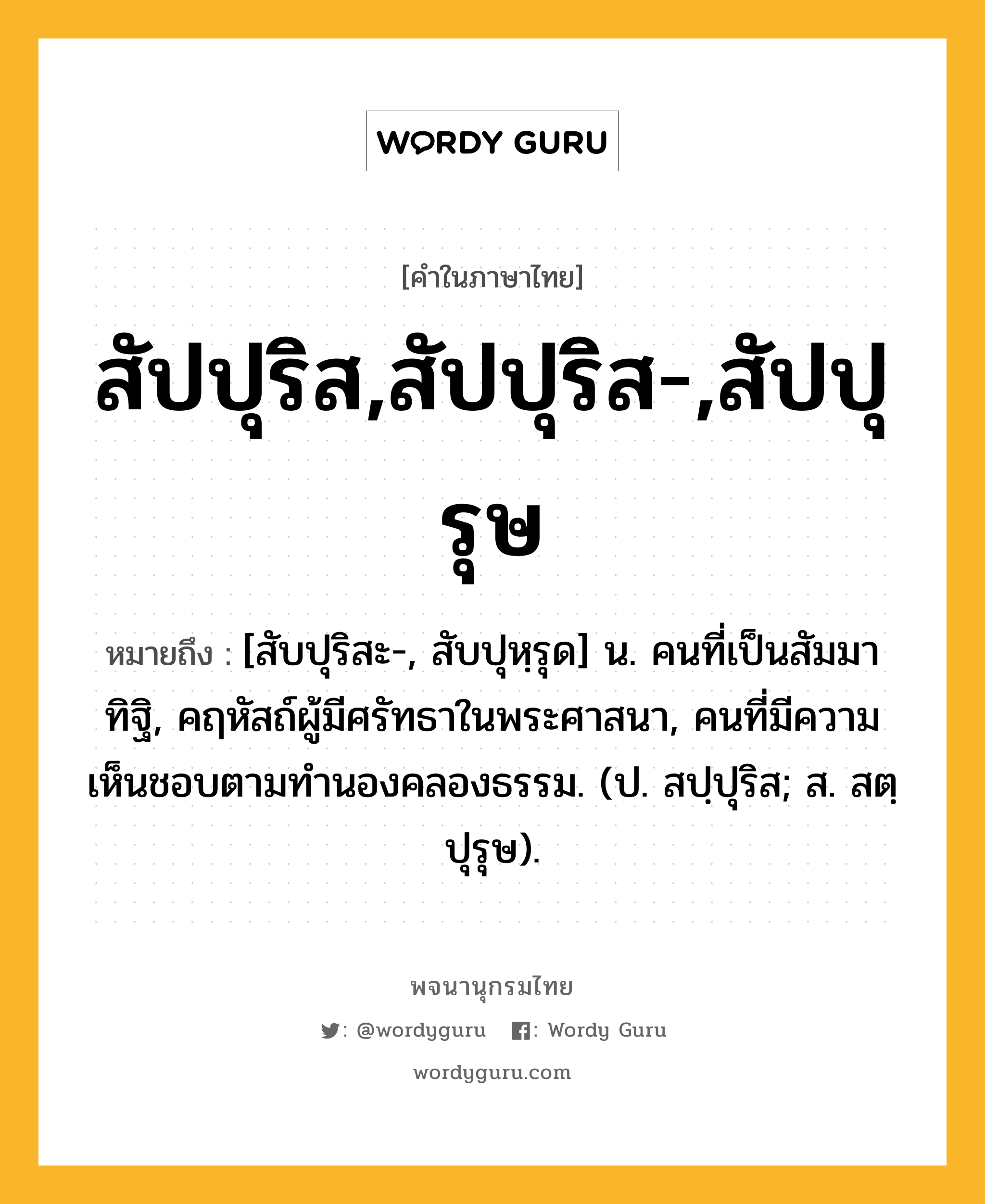 สัปปุริส,สัปปุริส-,สัปปุรุษ หมายถึงอะไร?, คำในภาษาไทย สัปปุริส,สัปปุริส-,สัปปุรุษ หมายถึง [สับปุริสะ-, สับปุหฺรุด] น. คนที่เป็นสัมมาทิฐิ, คฤหัสถ์ผู้มีศรัทธาในพระศาสนา, คนที่มีความเห็นชอบตามทํานองคลองธรรม. (ป. สปฺปุริส; ส. สตฺปุรุษ).