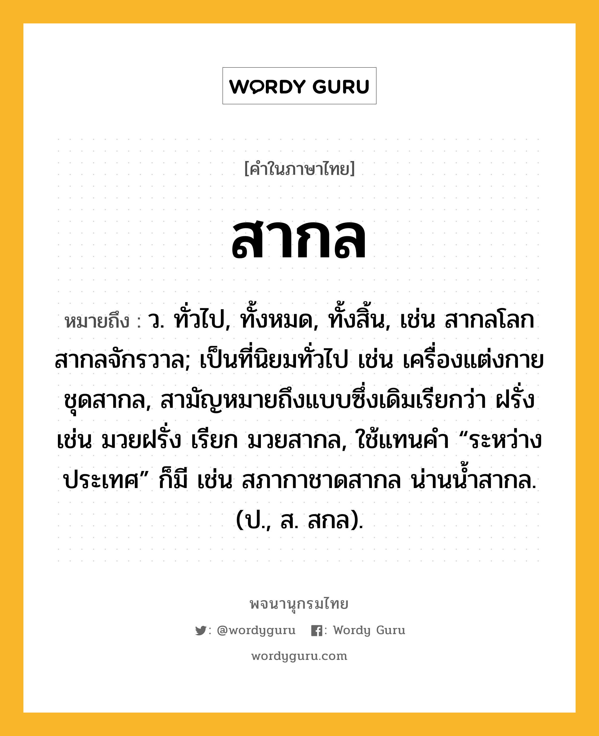 สากล หมายถึงอะไร?, คำในภาษาไทย สากล หมายถึง ว. ทั่วไป, ทั้งหมด, ทั้งสิ้น, เช่น สากลโลก สากลจักรวาล; เป็นที่นิยมทั่วไป เช่น เครื่องแต่งกายชุดสากล, สามัญหมายถึงแบบซึ่งเดิมเรียกว่า ฝรั่ง เช่น มวยฝรั่ง เรียก มวยสากล, ใช้แทนคํา “ระหว่างประเทศ” ก็มี เช่น สภากาชาดสากล น่านน้ำสากล. (ป., ส. สกล).