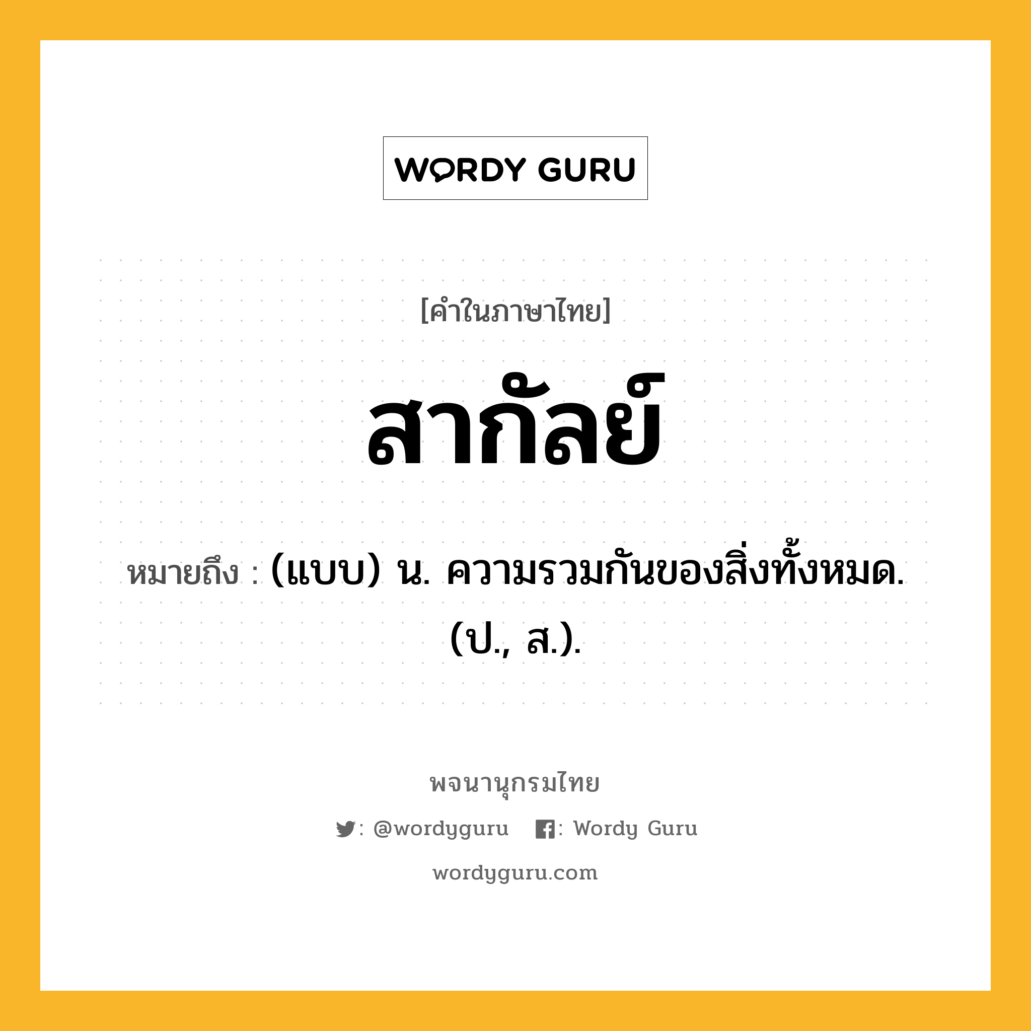 สากัลย์ หมายถึงอะไร?, คำในภาษาไทย สากัลย์ หมายถึง (แบบ) น. ความรวมกันของสิ่งทั้งหมด. (ป., ส.).